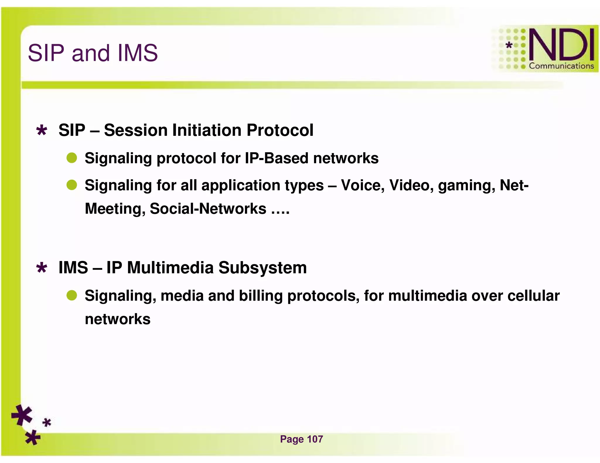 Page 107
SIP and IMS
SIP – Session Initiation Protocol
Signaling protocol for IP-Based networks
Signaling for all application types – Voice, Video, gaming, Net-
Meeting, Social-Networks ….
IMS – IP Multimedia Subsystem
Signaling, media and billing protocols, for multimedia over cellular
networks
 