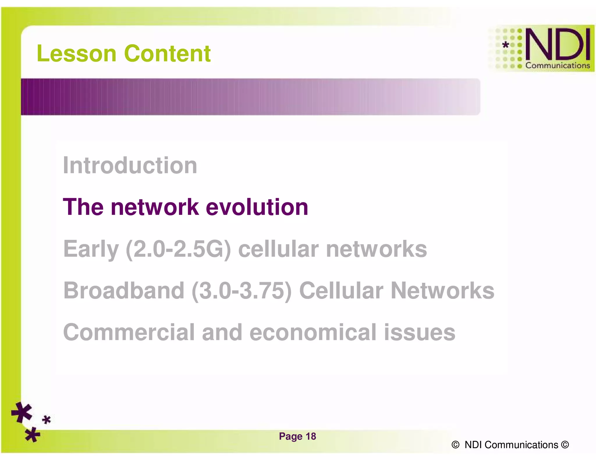 Page 18
© NDI Communications ©
Lesson Content
Introduction
The network evolution
Early (2.0-2.5G) cellular networks
Broadband (3.0-3.75) Cellular Networks
Commercial and economical issues
© NDI Communications ©
 