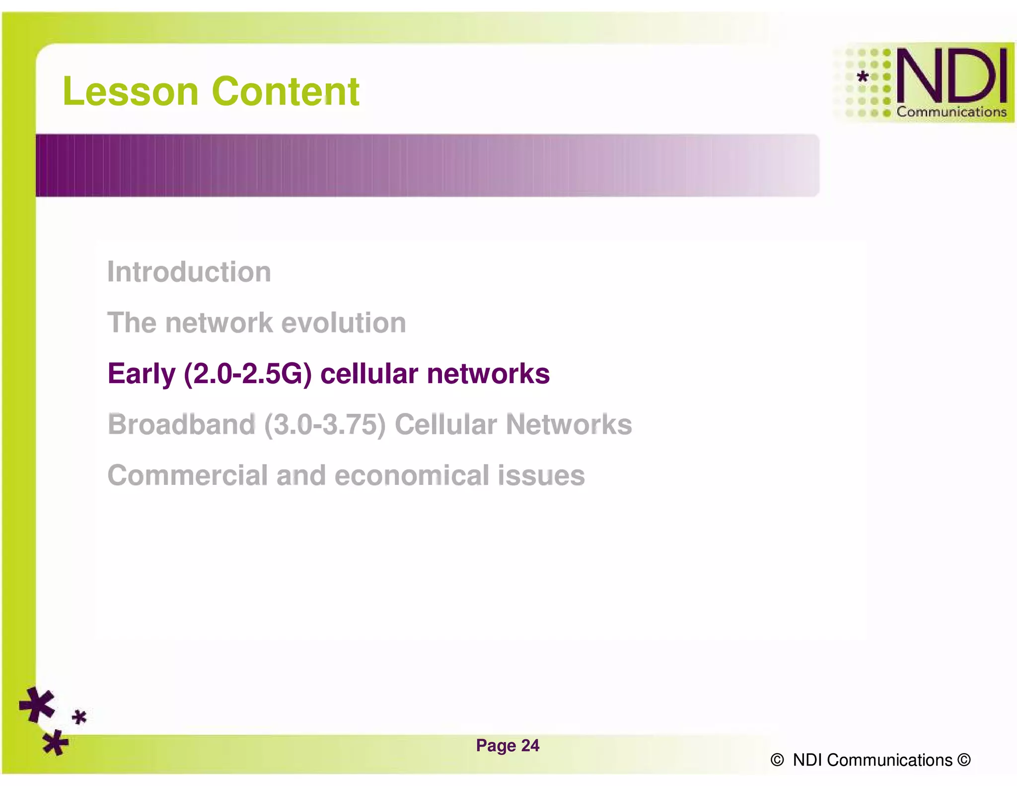 Page 24
© NDI Communications ©
Lesson Content
Introduction
The network evolution
Early (2.0-2.5G) cellular networks
Broadband (3.0-3.75) Cellular Networks
Commercial and economical issues
© NDI Communications ©
 