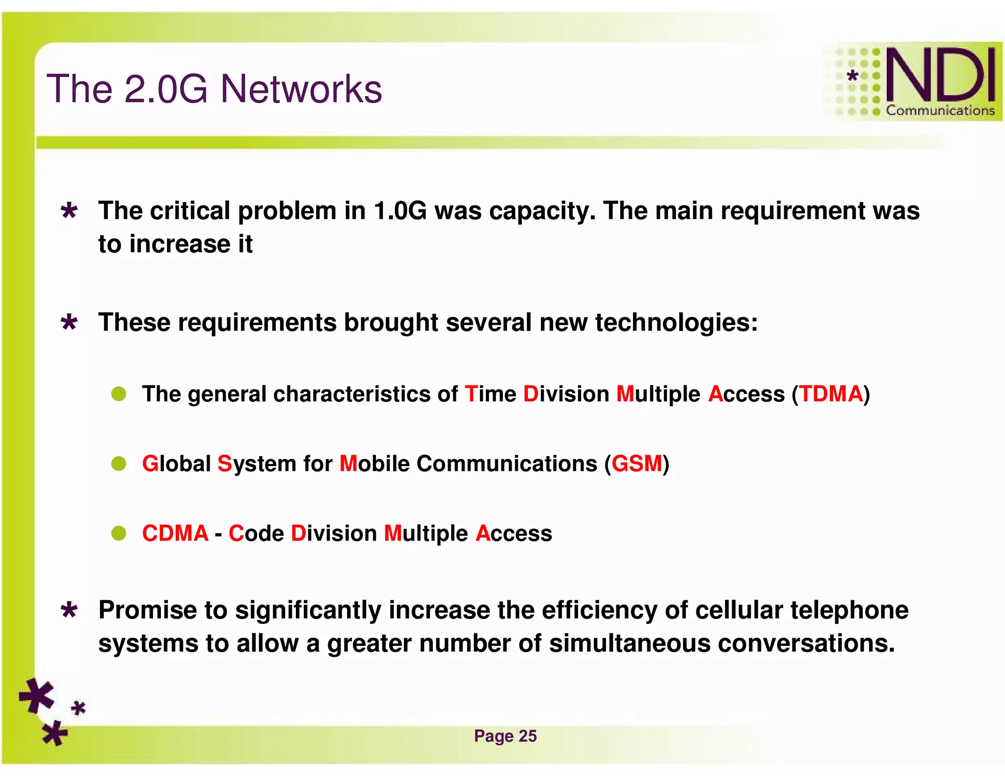 Page 25
The 2.0G Networks
The critical problem in 1.0G was capacity. The main requirement was
to increase it
These requirements brought several new technologies:
The general characteristics of Time Division Multiple Access (TDMA)
Global System for Mobile Communications (GSM)
CDMA - Code Division Multiple Access
Promise to significantly increase the efficiency of cellular telephone
systems to allow a greater number of simultaneous conversations.
 