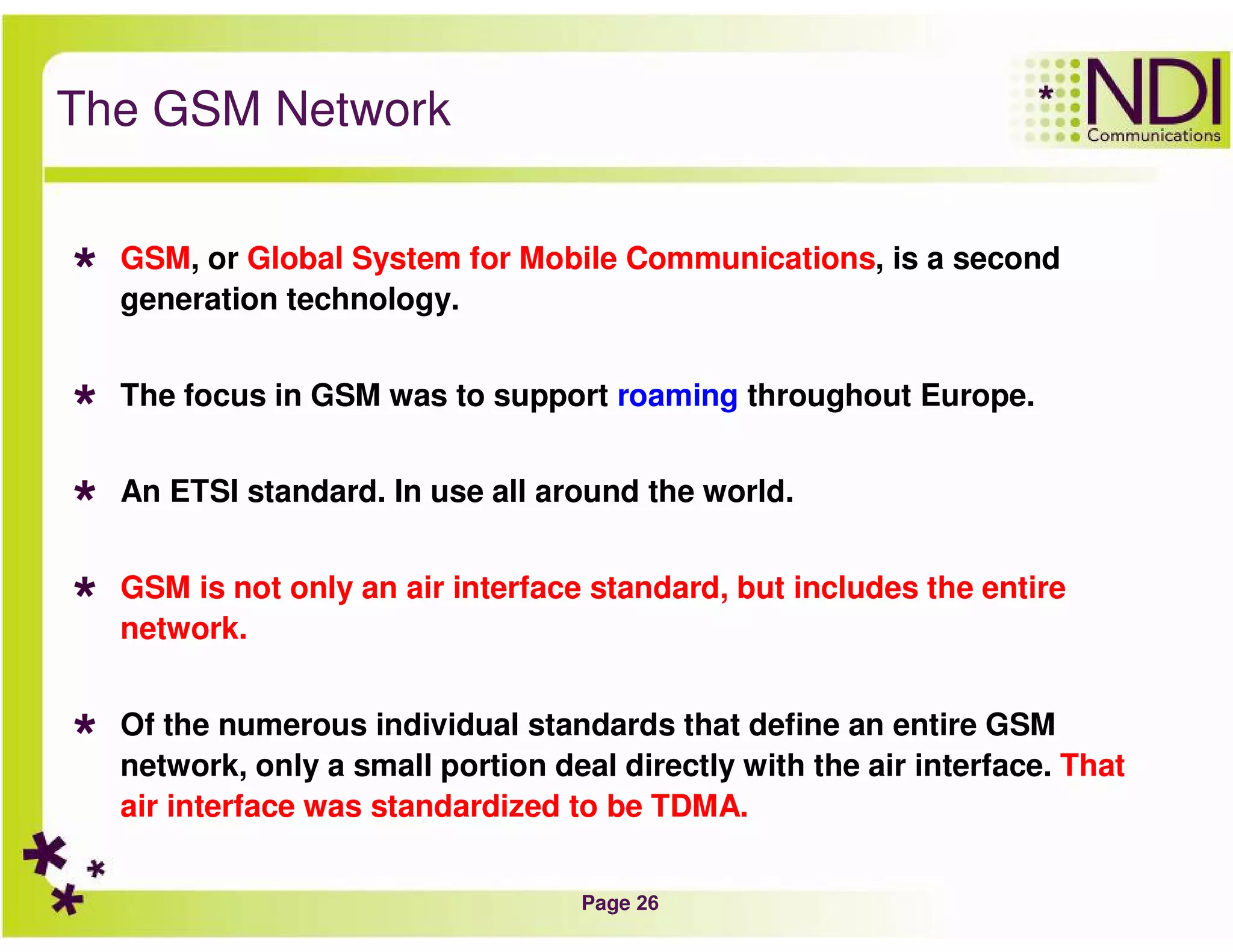 Page 26
The GSM Network
GSM, or Global System for Mobile Communications, is a second
generation technology.
The focus in GSM was to support roaming throughout Europe.
An ETSI standard. In use all around the world.
GSM is not only an air interface standard, but includes the entire
network.
Of the numerous individual standards that define an entire GSM
network, only a small portion deal directly with the air interface. That
air interface was standardized to be TDMA.
 