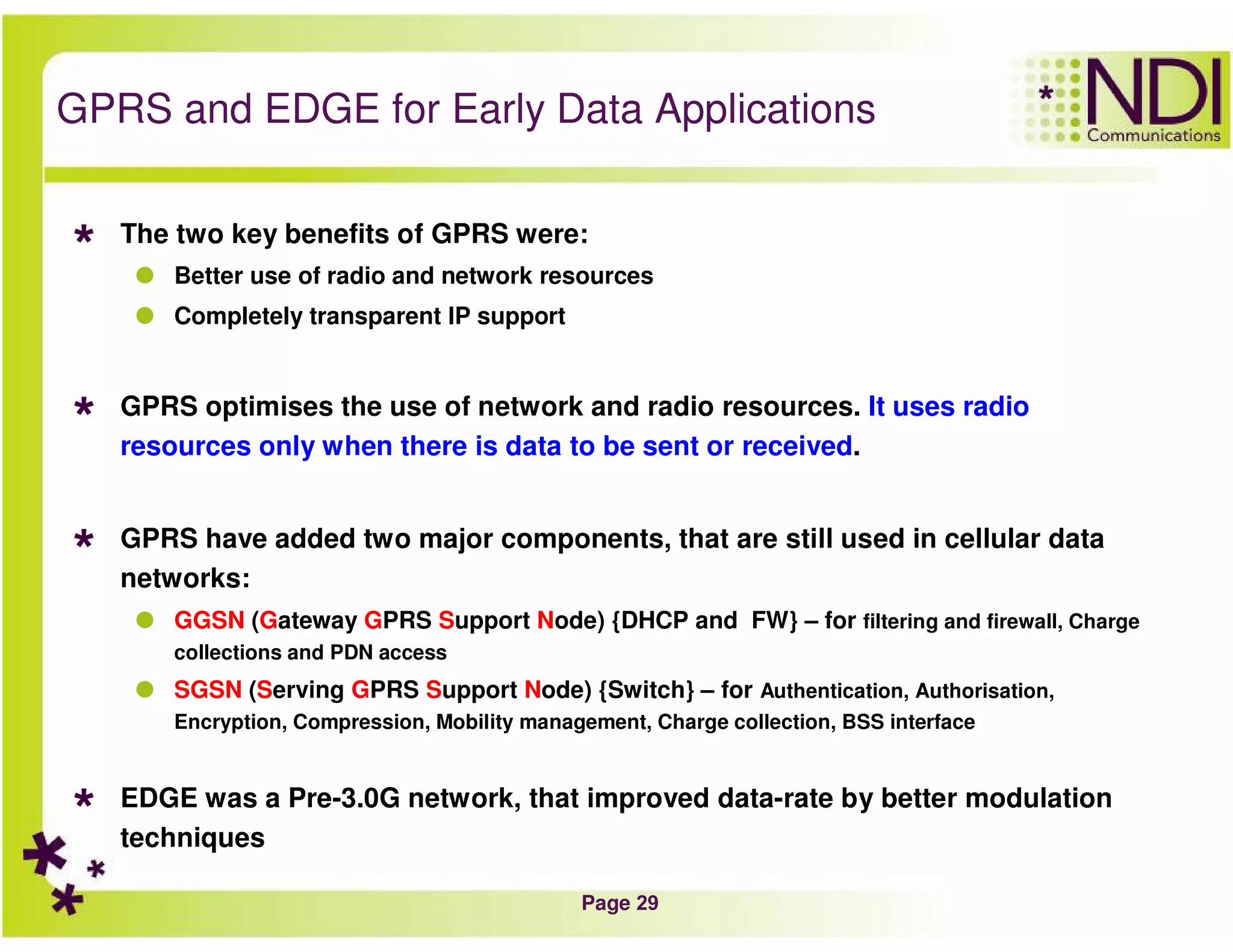 Page 29
GPRS and EDGE for Early Data Applications
The two key benefits of GPRS were:
Better use of radio and network resources
Completely transparent IP support
GPRS optimises the use of network and radio resources. It uses radio
resources only when there is data to be sent or received.
GPRS have added two major components, that are still used in cellular data
networks:
GGSN (Gateway GPRS Support Node) {DHCP and FW} – for filtering and firewall, Charge
collections and PDN access
SGSN (Serving GPRS Support Node) {Switch} – for Authentication, Authorisation,
Encryption, Compression, Mobility management, Charge collection, BSS interface
EDGE was a Pre-3.0G network, that improved data-rate by better modulation
techniques
 
