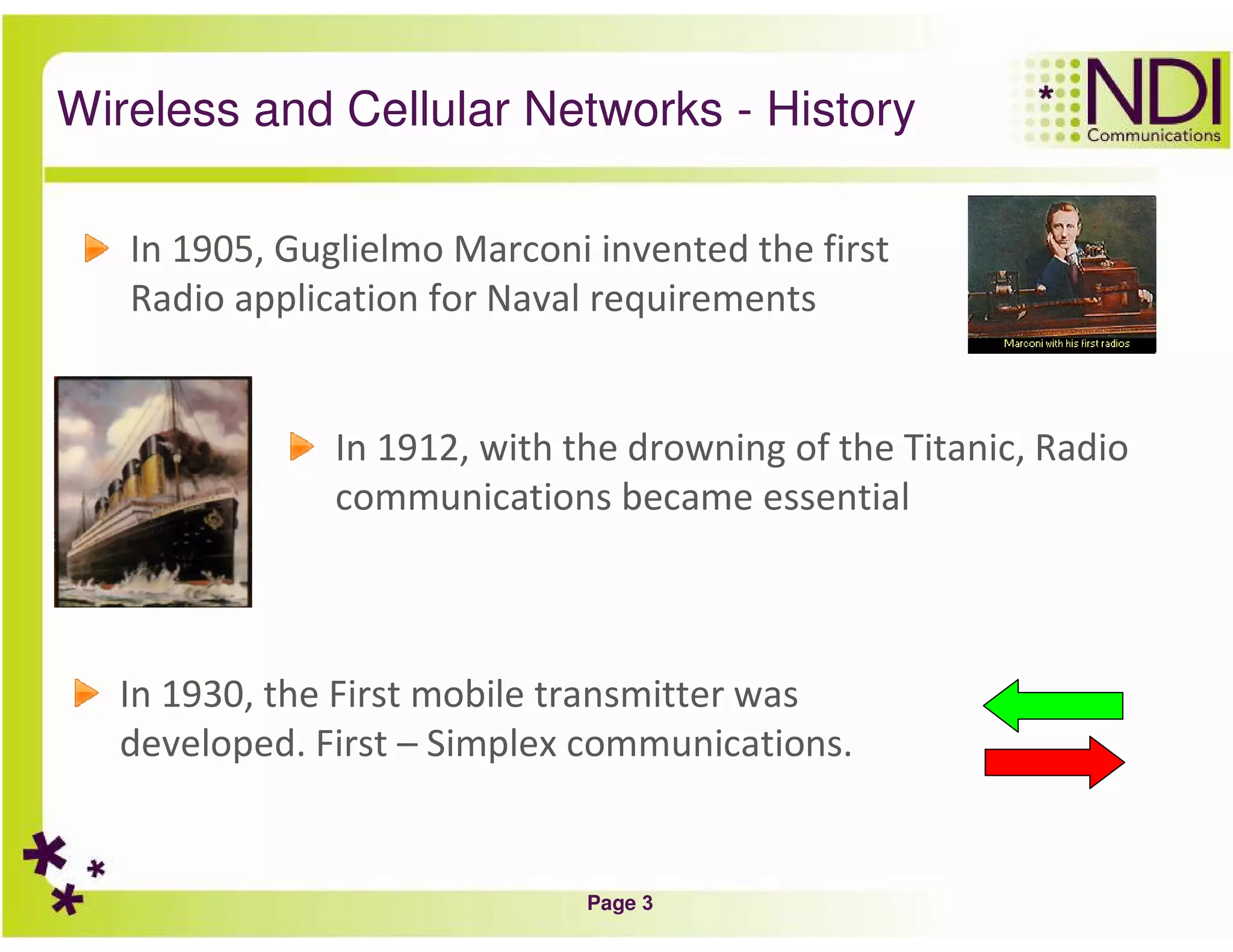 Page 3
Wireless and Cellular Networks - History
In 1905, Guglielmo Marconi invented the first
Radio application for Naval requirements
In 1912, with the drowning of the Titanic, Radio
communications became essential
In 1930, the First mobile transmitter was
developed. First – Simplex communications.
 