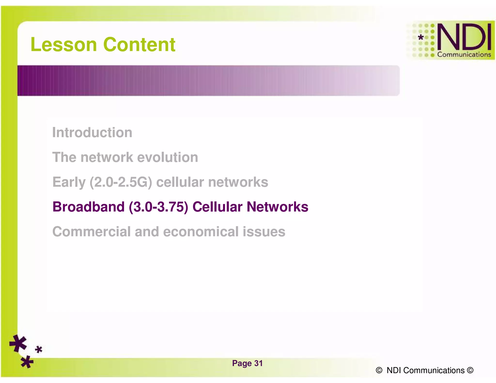 Page 31
© NDI Communications ©
Lesson Content
Introduction
The network evolution
Early (2.0-2.5G) cellular networks
Broadband (3.0-3.75) Cellular Networks
Commercial and economical issues
© NDI Communications ©
 
