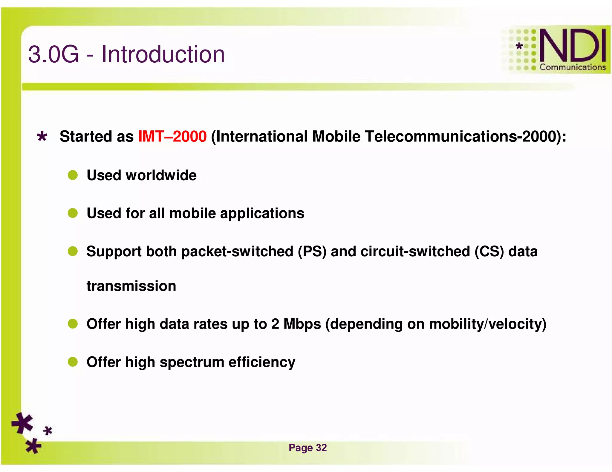 Page 32
3.0G - Introduction
Started as IMT–2000 (International Mobile Telecommunications-2000):
Used worldwide
Used for all mobile applications
Support both packet-switched (PS) and circuit-switched (CS) data
transmission
Offer high data rates up to 2 Mbps (depending on mobility/velocity)
Offer high spectrum efficiency
 