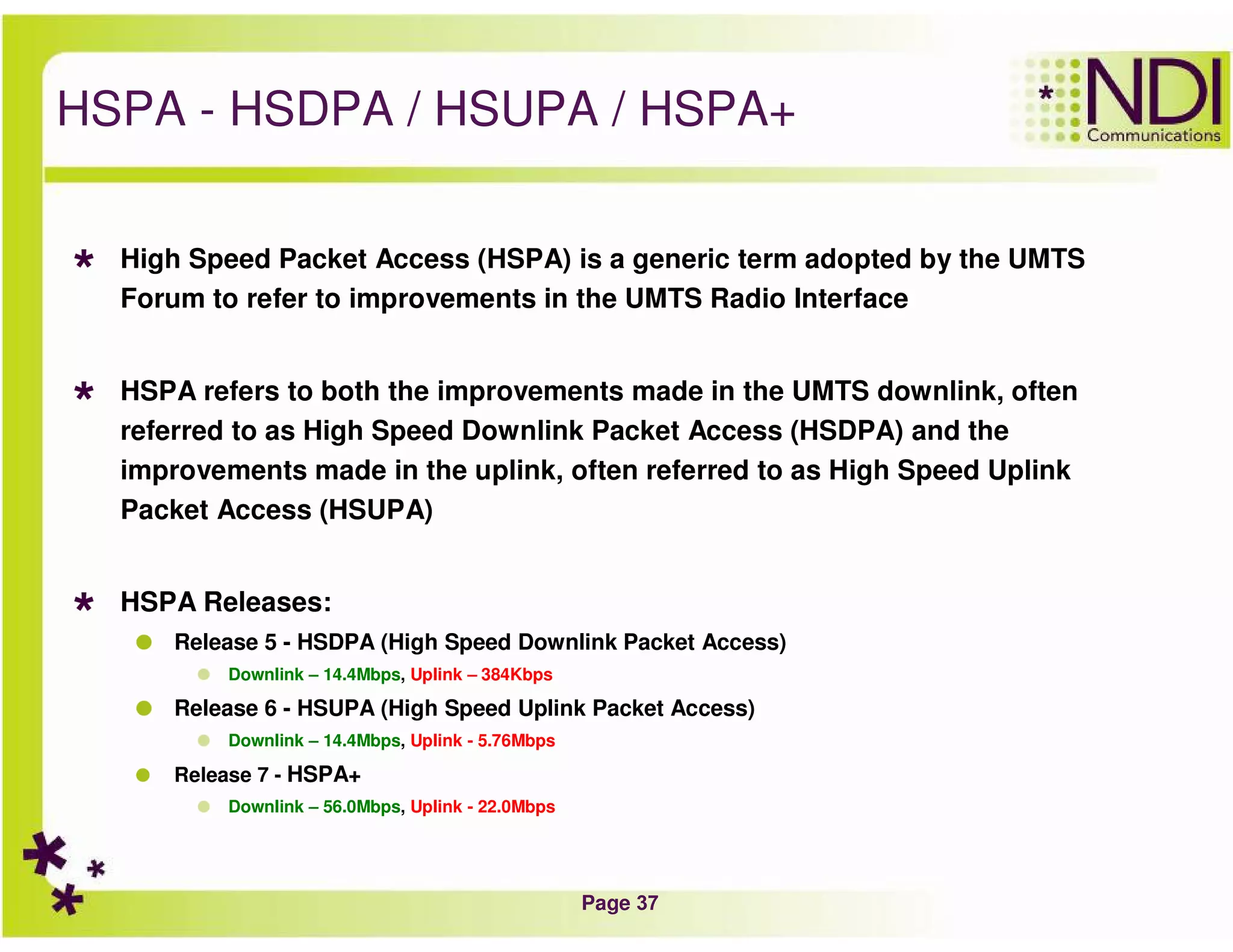 Page 37
HSPA - HSDPA / HSUPA / HSPA+
High Speed Packet Access (HSPA) is a generic term adopted by the UMTS
Forum to refer to improvements in the UMTS Radio Interface
HSPA refers to both the improvements made in the UMTS downlink, often
referred to as High Speed Downlink Packet Access (HSDPA) and the
improvements made in the uplink, often referred to as High Speed Uplink
Packet Access (HSUPA)
HSPA Releases:
Release 5 - HSDPA (High Speed Downlink Packet Access)
Downlink – 14.4Mbps, Uplink – 384Kbps
Release 6 - HSUPA (High Speed Uplink Packet Access)
Downlink – 14.4Mbps, Uplink - 5.76Mbps
Release 7 - HSPA+
Downlink – 56.0Mbps, Uplink - 22.0Mbps
 