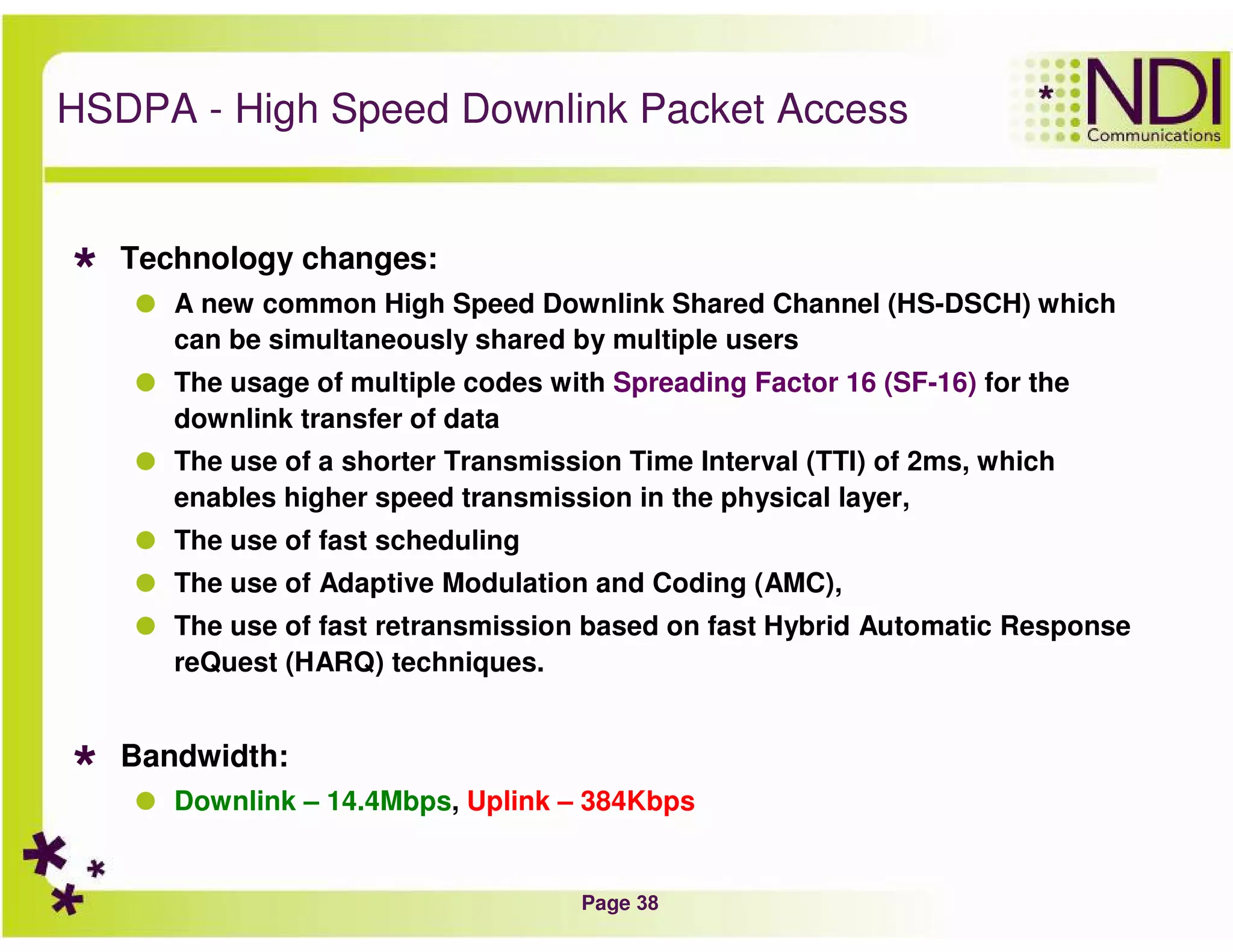Page 38
HSDPA - High Speed Downlink Packet Access
Technology changes:
A new common High Speed Downlink Shared Channel (HS-DSCH) which
can be simultaneously shared by multiple users
The usage of multiple codes with Spreading Factor 16 (SF-16) for the
downlink transfer of data
The use of a shorter Transmission Time Interval (TTI) of 2ms, which
enables higher speed transmission in the physical layer,
The use of fast scheduling
The use of Adaptive Modulation and Coding (AMC),
The use of fast retransmission based on fast Hybrid Automatic Response
reQuest (HARQ) techniques.
Bandwidth:
Downlink – 14.4Mbps, Uplink – 384Kbps
 