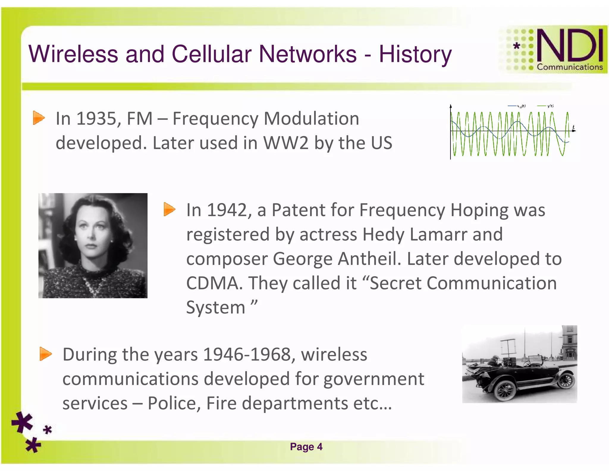 Page 4
Wireless and Cellular Networks - History
In 1935, FM – Frequency Modulation
developed. Later used in WW2 by the US
In 1942, a Patent for Frequency Hoping was
registered by actress Hedy Lamarr and
composer George Antheil. Later developed to
CDMA. They called it “Secret Communication
System ”
During the years 1946-1968, wireless
communications developed for government
services – Police, Fire departments etc…
 