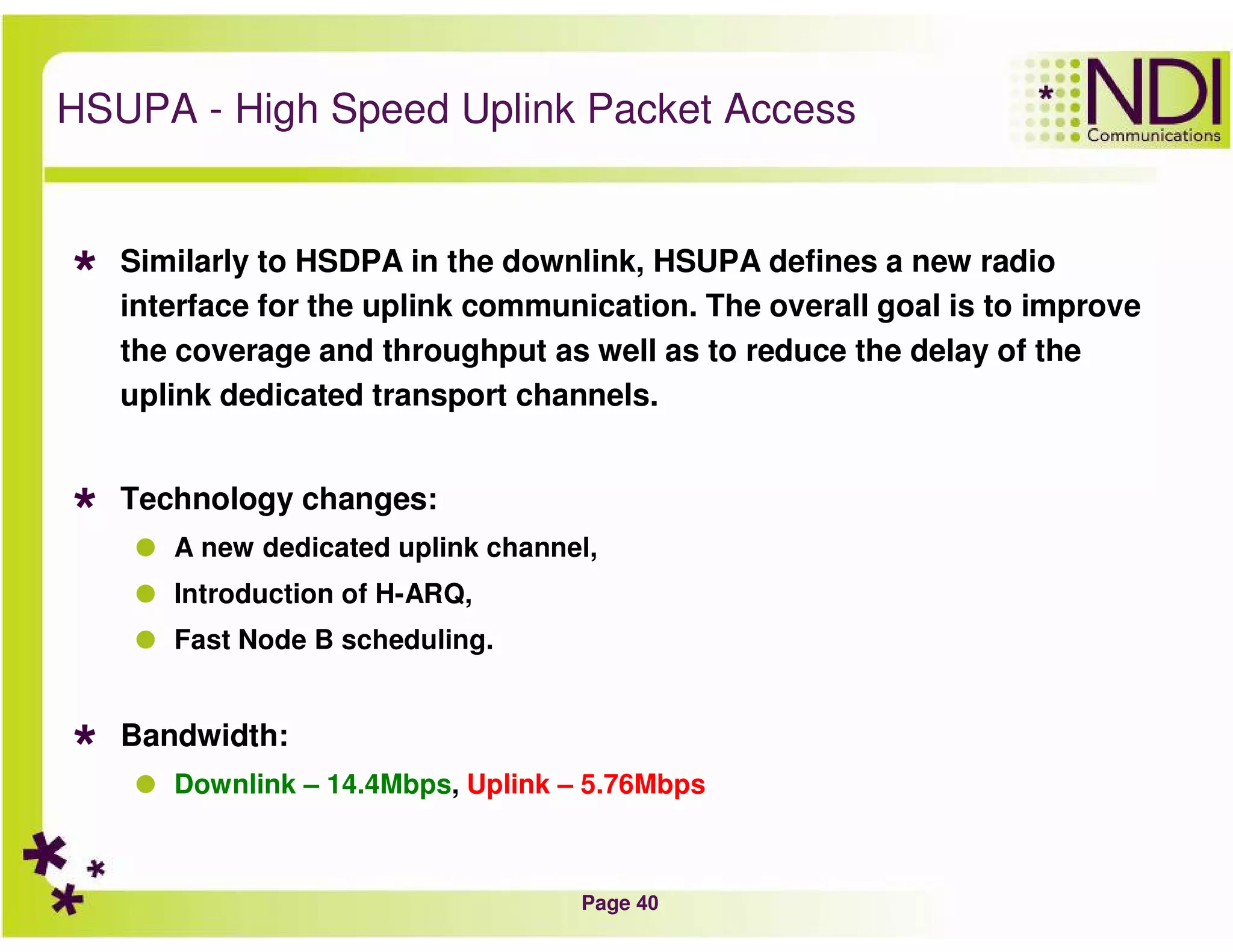 Page 40
HSUPA - High Speed Uplink Packet Access
Similarly to HSDPA in the downlink, HSUPA defines a new radio
interface for the uplink communication. The overall goal is to improve
the coverage and throughput as well as to reduce the delay of the
uplink dedicated transport channels.
Technology changes:
A new dedicated uplink channel,
Introduction of H-ARQ,
Fast Node B scheduling.
Bandwidth:
Downlink – 14.4Mbps, Uplink – 5.76Mbps
 