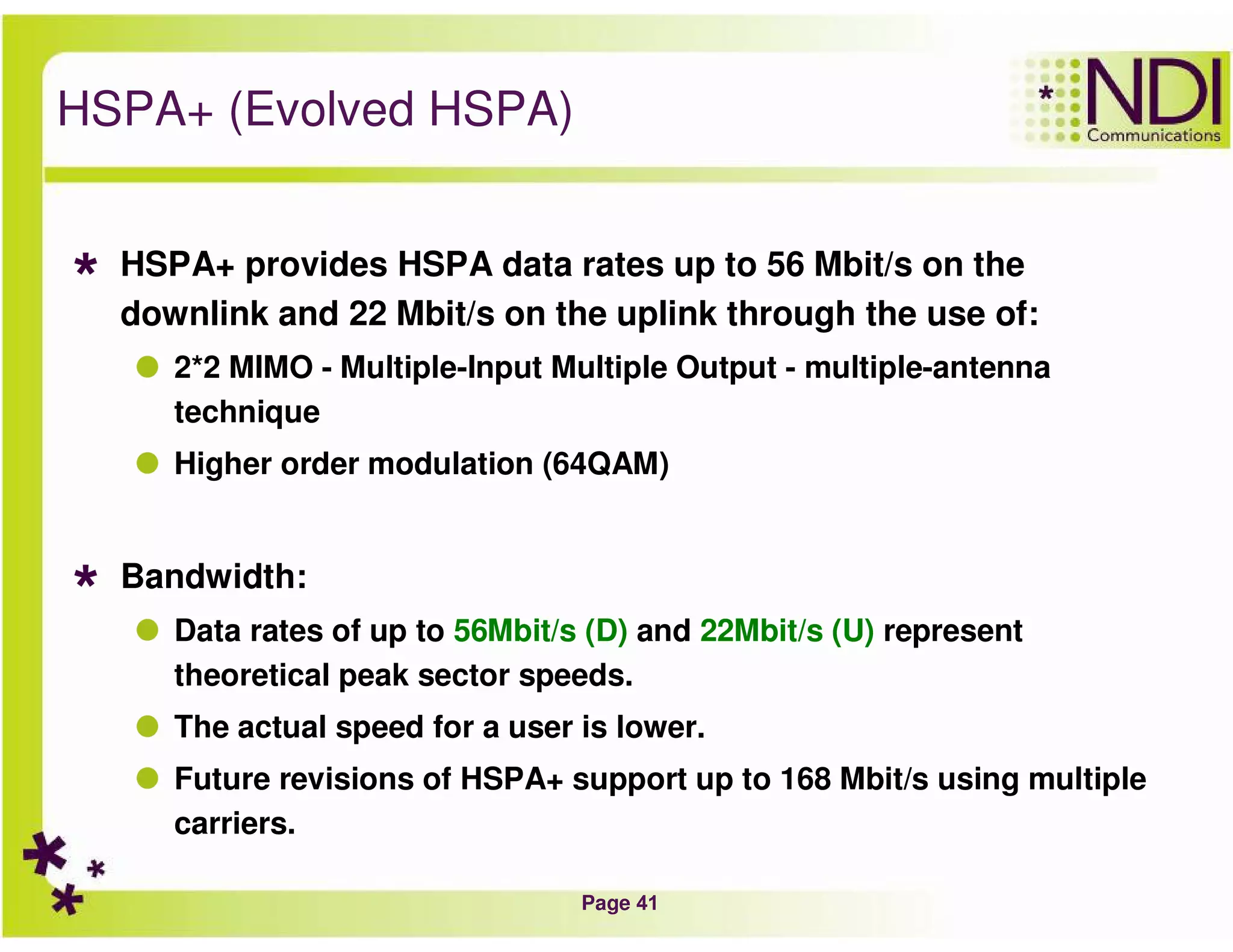 Page 41
HSPA+ (Evolved HSPA)
HSPA+ provides HSPA data rates up to 56 Mbit/s on the
downlink and 22 Mbit/s on the uplink through the use of:
2*2 MIMO - Multiple-Input Multiple Output - multiple-antenna
technique
Higher order modulation (64QAM)
Bandwidth:
Data rates of up to 56Mbit/s (D) and 22Mbit/s (U) represent
theoretical peak sector speeds.
The actual speed for a user is lower.
Future revisions of HSPA+ support up to 168 Mbit/s using multiple
carriers.
 
