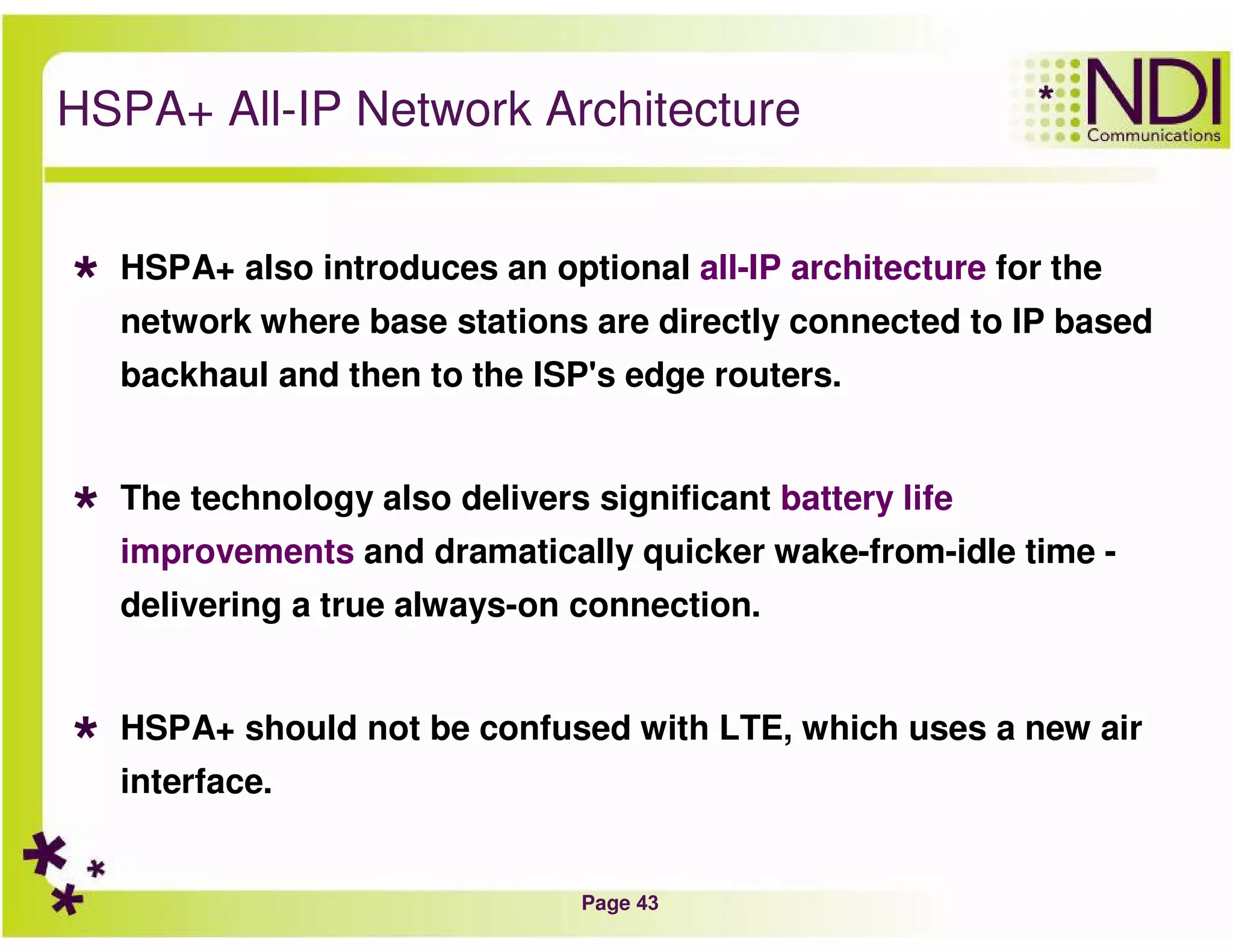 Page 43
HSPA+ All-IP Network Architecture
HSPA+ also introduces an optional all-IP architecture for the
network where base stations are directly connected to IP based
backhaul and then to the ISP's edge routers.
The technology also delivers significant battery life
improvements and dramatically quicker wake-from-idle time -
delivering a true always-on connection.
HSPA+ should not be confused with LTE, which uses a new air
interface.
 