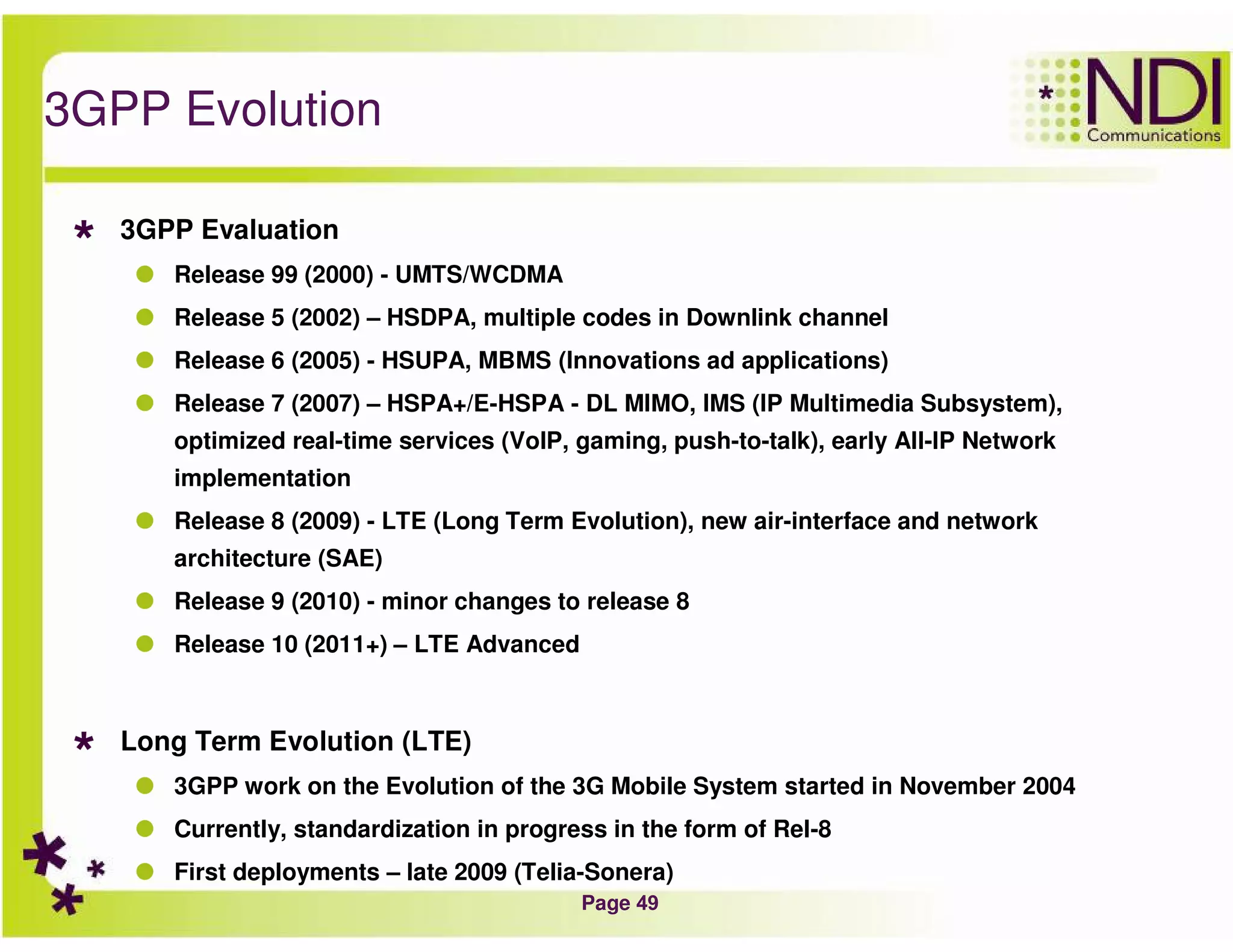 Page 49
3GPP Evolution
3GPP Evaluation
Release 99 (2000) - UMTS/WCDMA
Release 5 (2002) – HSDPA, multiple codes in Downlink channel
Release 6 (2005) - HSUPA, MBMS (Innovations ad applications)
Release 7 (2007) – HSPA+/E-HSPA - DL MIMO, IMS (IP Multimedia Subsystem),
optimized real-time services (VoIP, gaming, push-to-talk), early All-IP Network
implementation
Release 8 (2009) - LTE (Long Term Evolution), new air-interface and network
architecture (SAE)
Release 9 (2010) - minor changes to release 8
Release 10 (2011+) – LTE Advanced
Long Term Evolution (LTE)
3GPP work on the Evolution of the 3G Mobile System started in November 2004
Currently, standardization in progress in the form of Rel-8
First deployments – late 2009 (Telia-Sonera)
 