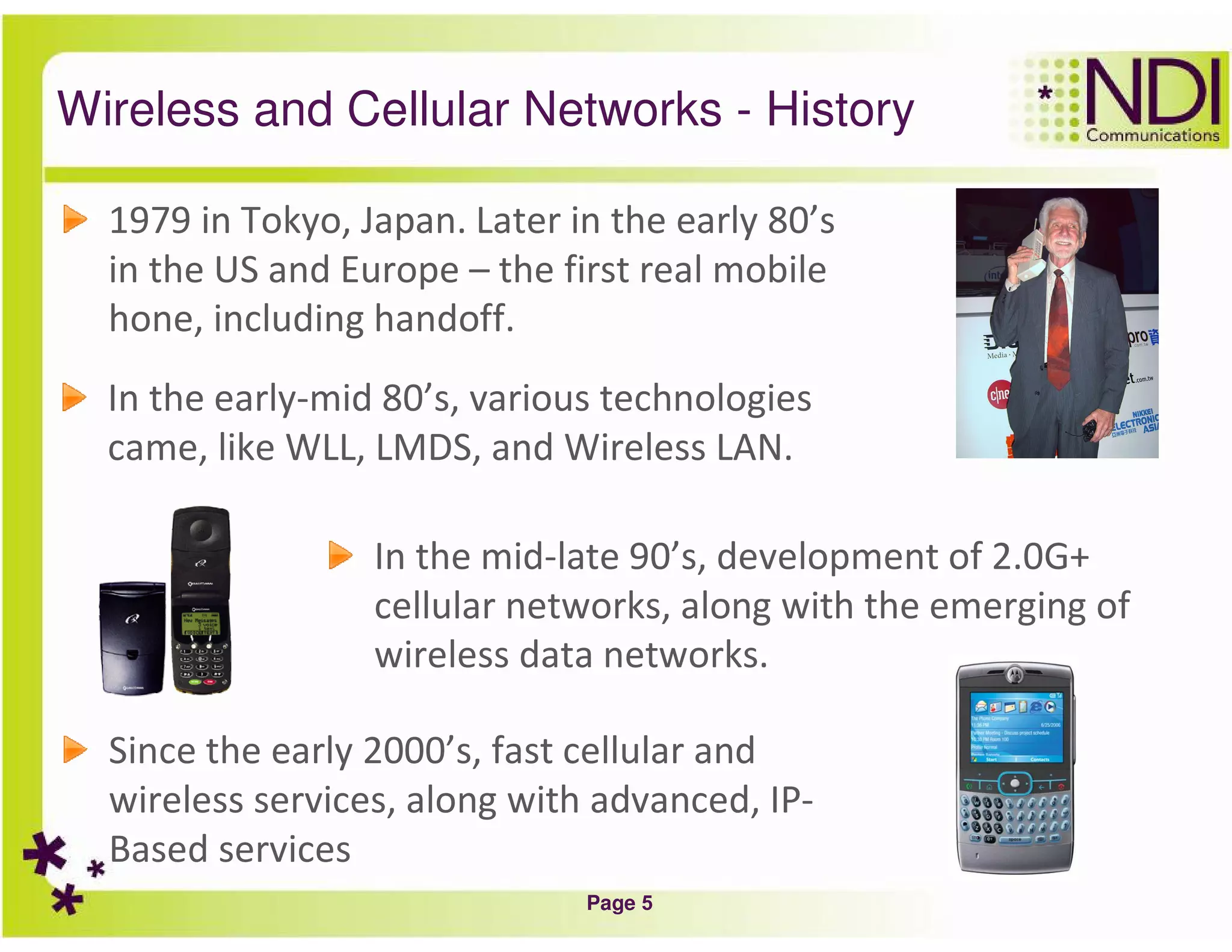 Page 5
Wireless and Cellular Networks - History
1979 in Tokyo, Japan. Later in the early 80’s
in the US and Europe – the first real mobile
hone, including handoff.
In the early-mid 80’s, various technologies
came, like WLL, LMDS, and Wireless LAN.
In the mid-late 90’s, development of 2.0G+
cellular networks, along with the emerging of
wireless data networks.
Since the early 2000’s, fast cellular and
wireless services, along with advanced, IP-
Based services
 
