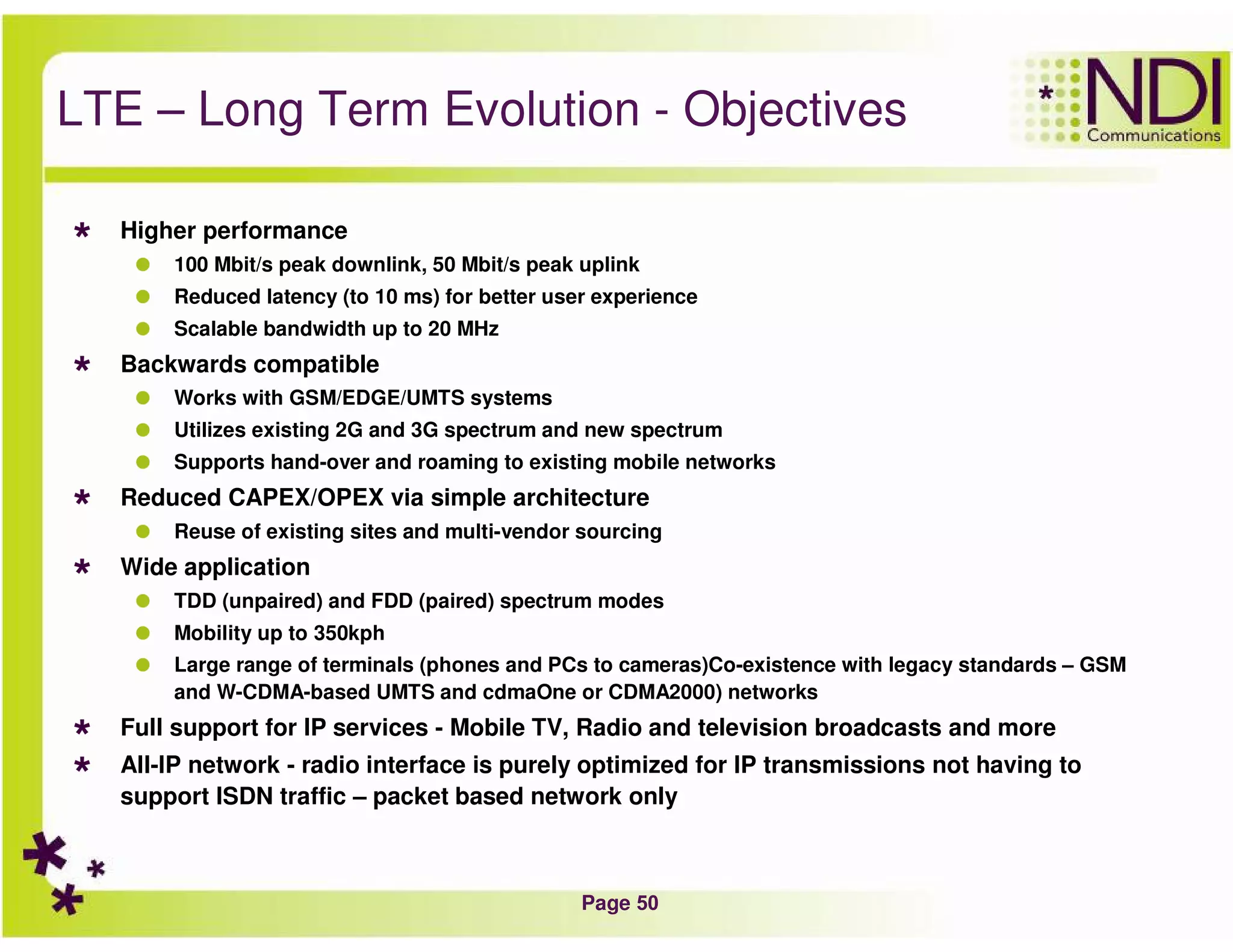 Page 50
LTE – Long Term Evolution - Objectives
Higher performance
100 Mbit/s peak downlink, 50 Mbit/s peak uplink
Reduced latency (to 10 ms) for better user experience
Scalable bandwidth up to 20 MHz
Backwards compatible
Works with GSM/EDGE/UMTS systems
Utilizes existing 2G and 3G spectrum and new spectrum
Supports hand-over and roaming to existing mobile networks
Reduced CAPEX/OPEX via simple architecture
Reuse of existing sites and multi-vendor sourcing
Wide application
TDD (unpaired) and FDD (paired) spectrum modes
Mobility up to 350kph
Large range of terminals (phones and PCs to cameras)Co-existence with legacy standards – GSM
and W-CDMA-based UMTS and cdmaOne or CDMA2000) networks
Full support for IP services - Mobile TV, Radio and television broadcasts and more
All-IP network - radio interface is purely optimized for IP transmissions not having to
support ISDN traffic – packet based network only
 