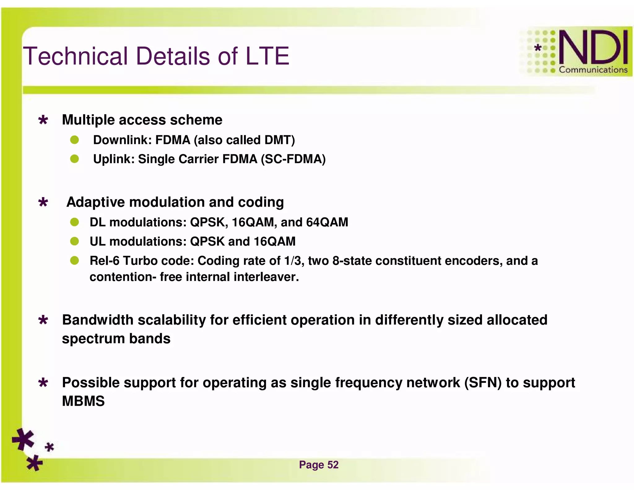 Page 52
Technical Details of LTE
Multiple access scheme
Downlink: FDMA (also called DMT)
Uplink: Single Carrier FDMA (SC-FDMA)
Adaptive modulation and coding
DL modulations: QPSK, 16QAM, and 64QAM
UL modulations: QPSK and 16QAM
Rel-6 Turbo code: Coding rate of 1/3, two 8-state constituent encoders, and a
contention- free internal interleaver.
Bandwidth scalability for efficient operation in differently sized allocated
spectrum bands
Possible support for operating as single frequency network (SFN) to support
MBMS
 