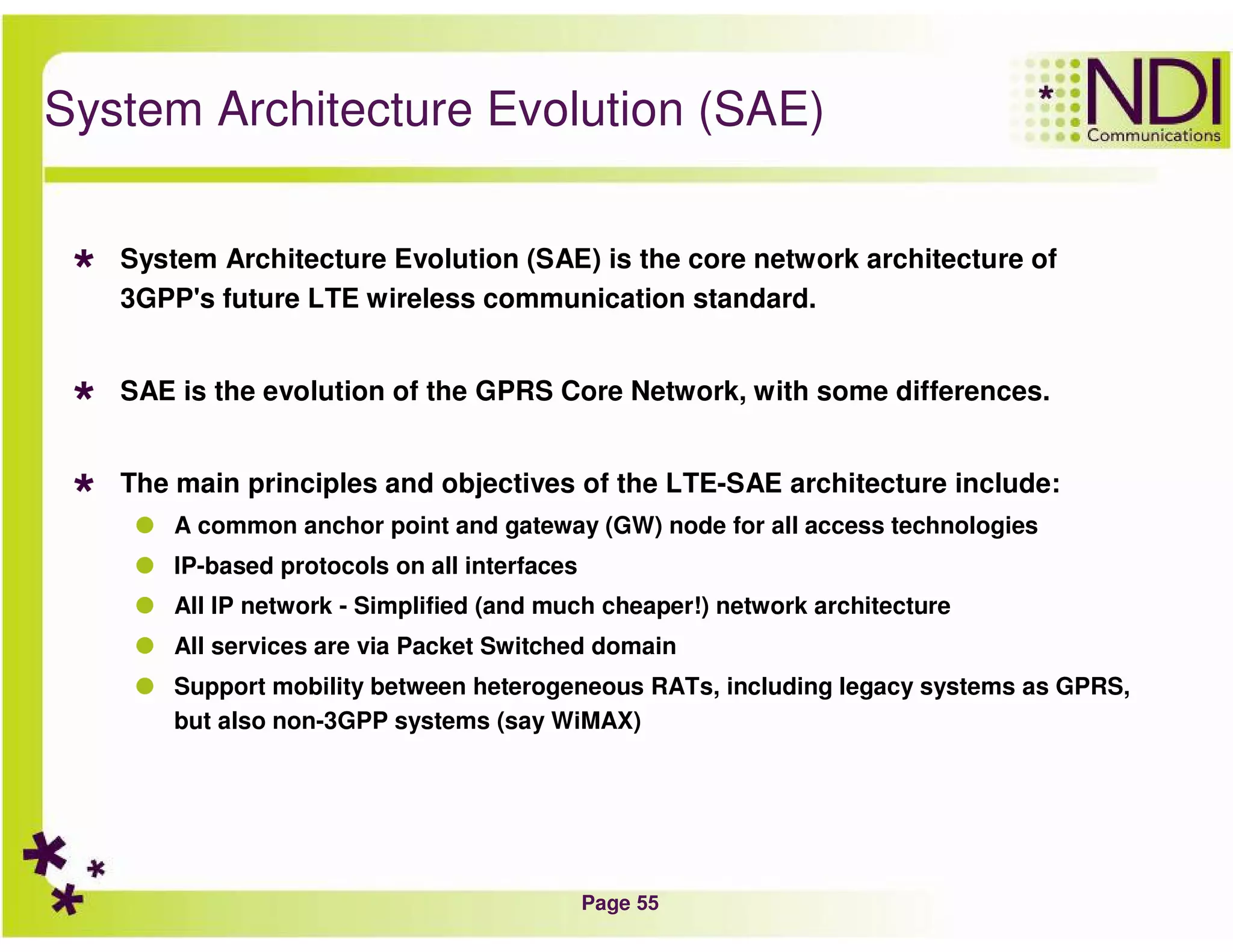 Page 55
System Architecture Evolution (SAE)
System Architecture Evolution (SAE) is the core network architecture of
3GPP's future LTE wireless communication standard.
SAE is the evolution of the GPRS Core Network, with some differences.
The main principles and objectives of the LTE-SAE architecture include:
A common anchor point and gateway (GW) node for all access technologies
IP-based protocols on all interfaces
All IP network - Simplified (and much cheaper!) network architecture
All services are via Packet Switched domain
Support mobility between heterogeneous RATs, including legacy systems as GPRS,
but also non-3GPP systems (say WiMAX)
 