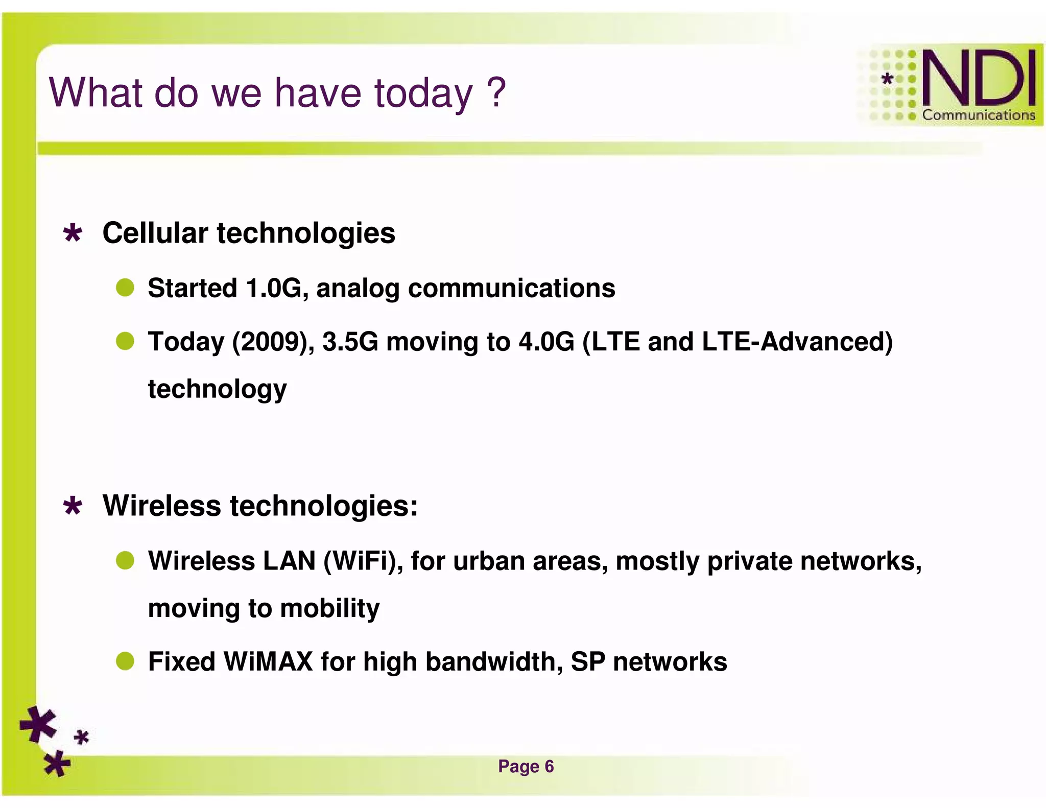 Page 6
What do we have today ?
Cellular technologies
Started 1.0G, analog communications
Today (2009), 3.5G moving to 4.0G (LTE and LTE-Advanced)
technology
Wireless technologies:
Wireless LAN (WiFi), for urban areas, mostly private networks,
moving to mobility
Fixed WiMAX for high bandwidth, SP networks
 