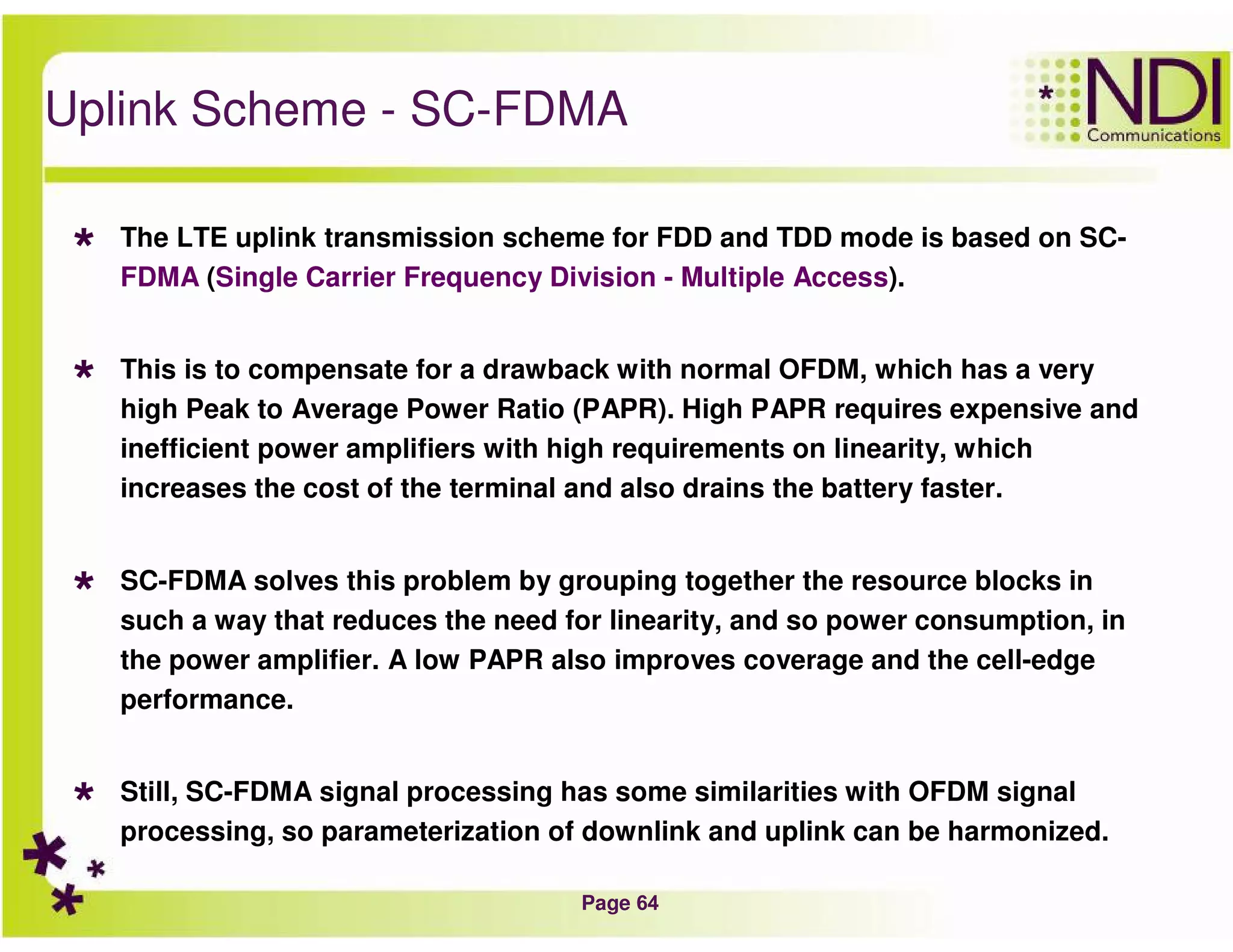 Page 64
Uplink Scheme - SC-FDMA
The LTE uplink transmission scheme for FDD and TDD mode is based on SC-
FDMA (Single Carrier Frequency Division - Multiple Access).
This is to compensate for a drawback with normal OFDM, which has a very
high Peak to Average Power Ratio (PAPR). High PAPR requires expensive and
inefficient power amplifiers with high requirements on linearity, which
increases the cost of the terminal and also drains the battery faster.
SC-FDMA solves this problem by grouping together the resource blocks in
such a way that reduces the need for linearity, and so power consumption, in
the power amplifier. A low PAPR also improves coverage and the cell-edge
performance.
Still, SC-FDMA signal processing has some similarities with OFDM signal
processing, so parameterization of downlink and uplink can be harmonized.
 