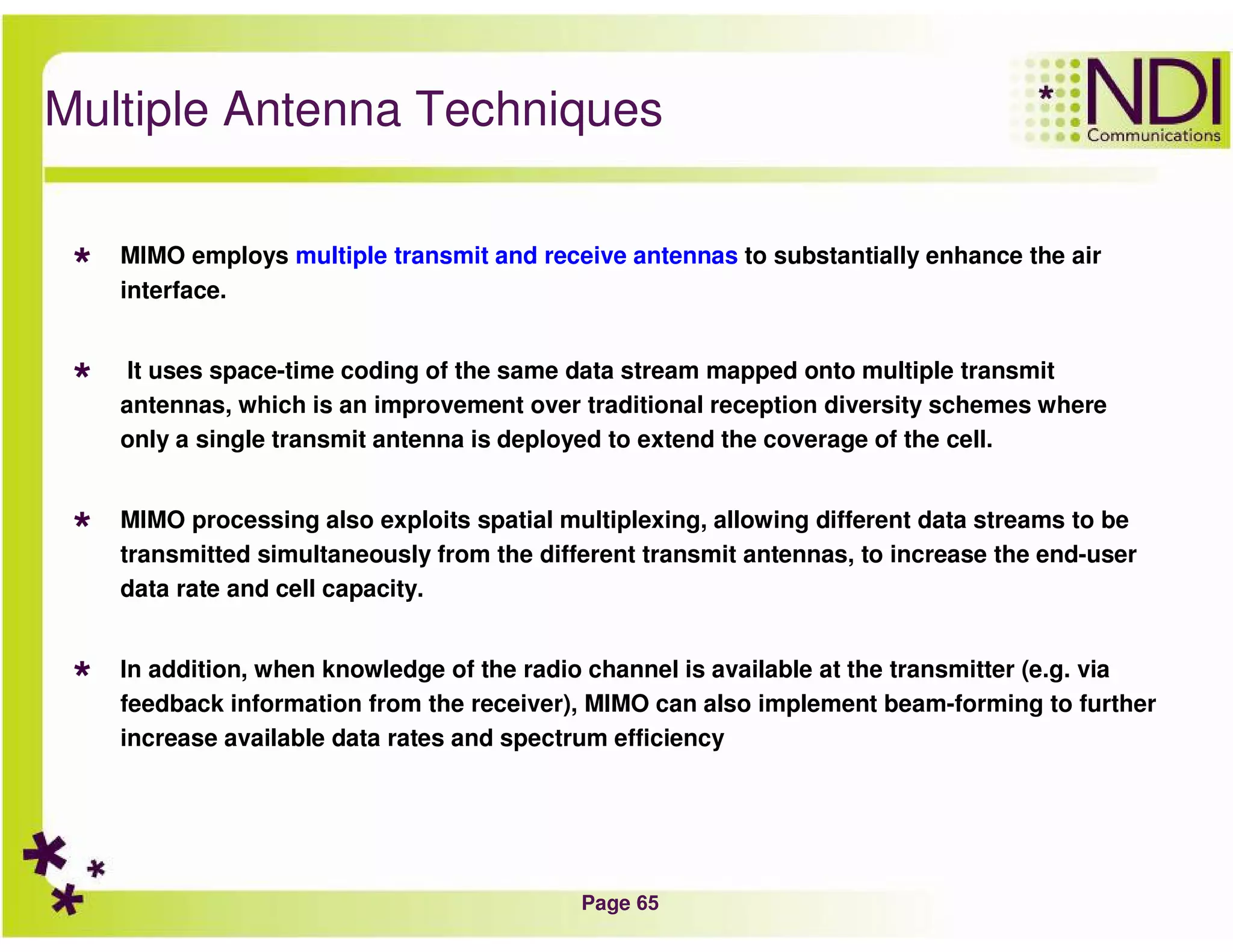 Page 65
Multiple Antenna Techniques
MIMO employs multiple transmit and receive antennas to substantially enhance the air
interface.
It uses space-time coding of the same data stream mapped onto multiple transmit
antennas, which is an improvement over traditional reception diversity schemes where
only a single transmit antenna is deployed to extend the coverage of the cell.
MIMO processing also exploits spatial multiplexing, allowing different data streams to be
transmitted simultaneously from the different transmit antennas, to increase the end-user
data rate and cell capacity.
In addition, when knowledge of the radio channel is available at the transmitter (e.g. via
feedback information from the receiver), MIMO can also implement beam-forming to further
increase available data rates and spectrum efficiency
 