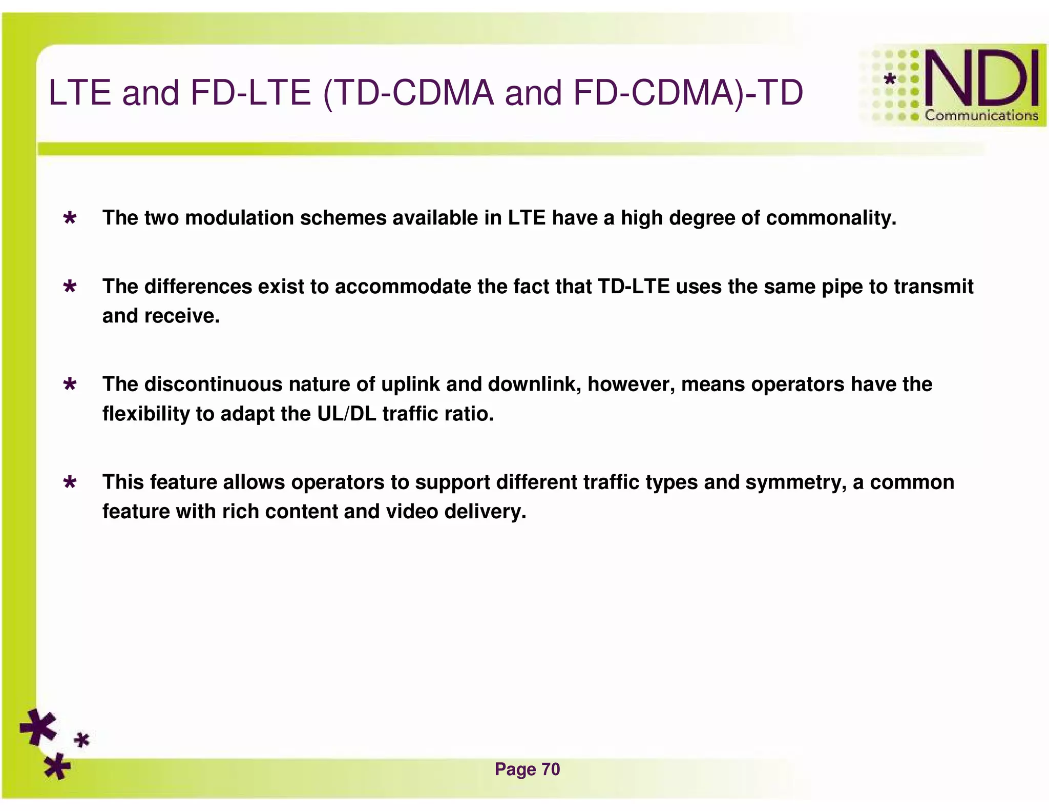 Page 70
TD-LTE and FD-LTE (TD-CDMA and FD-CDMA)
The two modulation schemes available in LTE have a high degree of commonality.
The differences exist to accommodate the fact that TD-LTE uses the same pipe to transmit
and receive.
The discontinuous nature of uplink and downlink, however, means operators have the
flexibility to adapt the UL/DL traffic ratio.
This feature allows operators to support different traffic types and symmetry, a common
feature with rich content and video delivery.
 