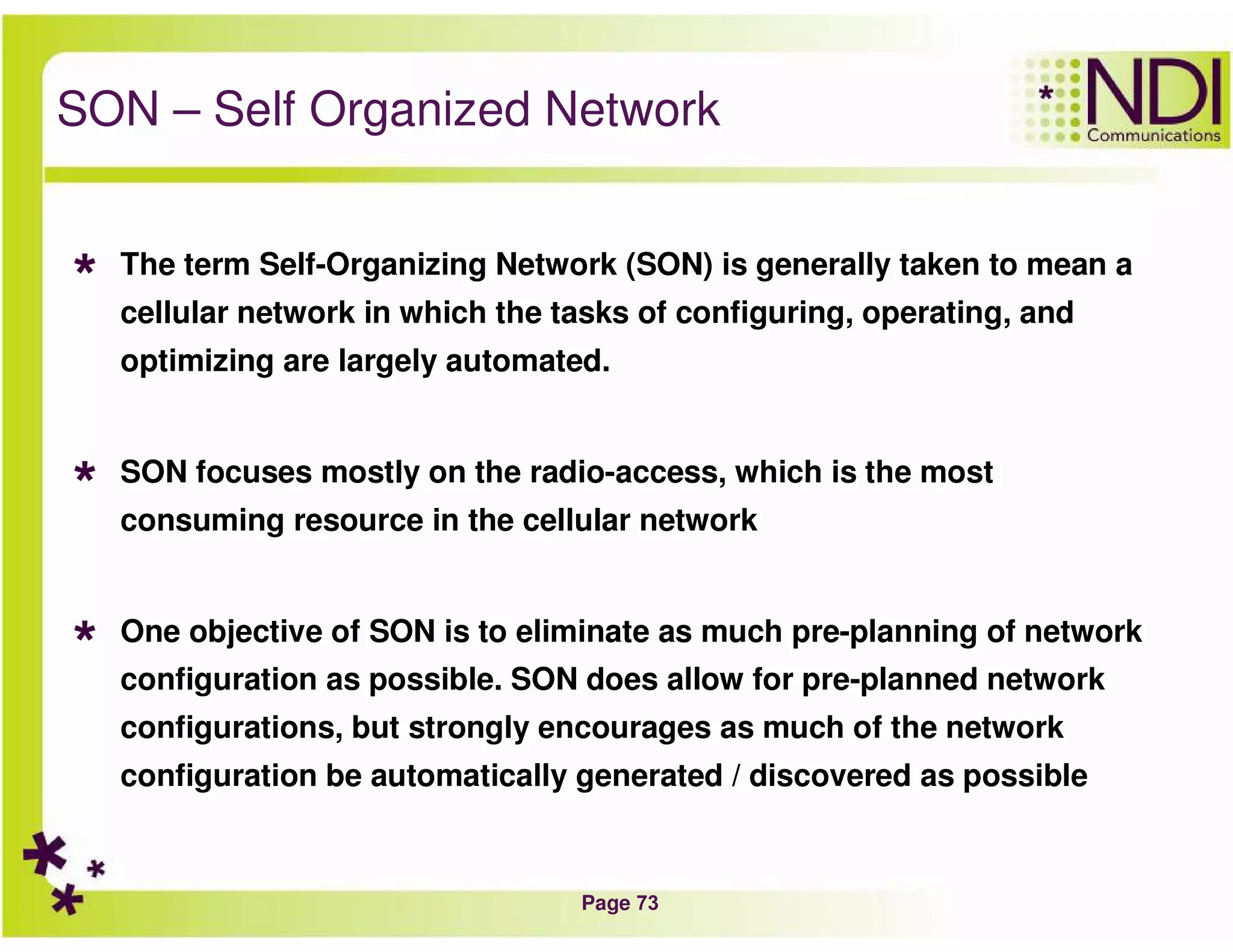 Page 73
SON – Self Organized Network
The term Self-Organizing Network (SON) is generally taken to mean a
cellular network in which the tasks of configuring, operating, and
optimizing are largely automated.
SON focuses mostly on the radio-access, which is the most
consuming resource in the cellular network
One objective of SON is to eliminate as much pre-planning of network
configuration as possible. SON does allow for pre-planned network
configurations, but strongly encourages as much of the network
configuration be automatically generated / discovered as possible
 