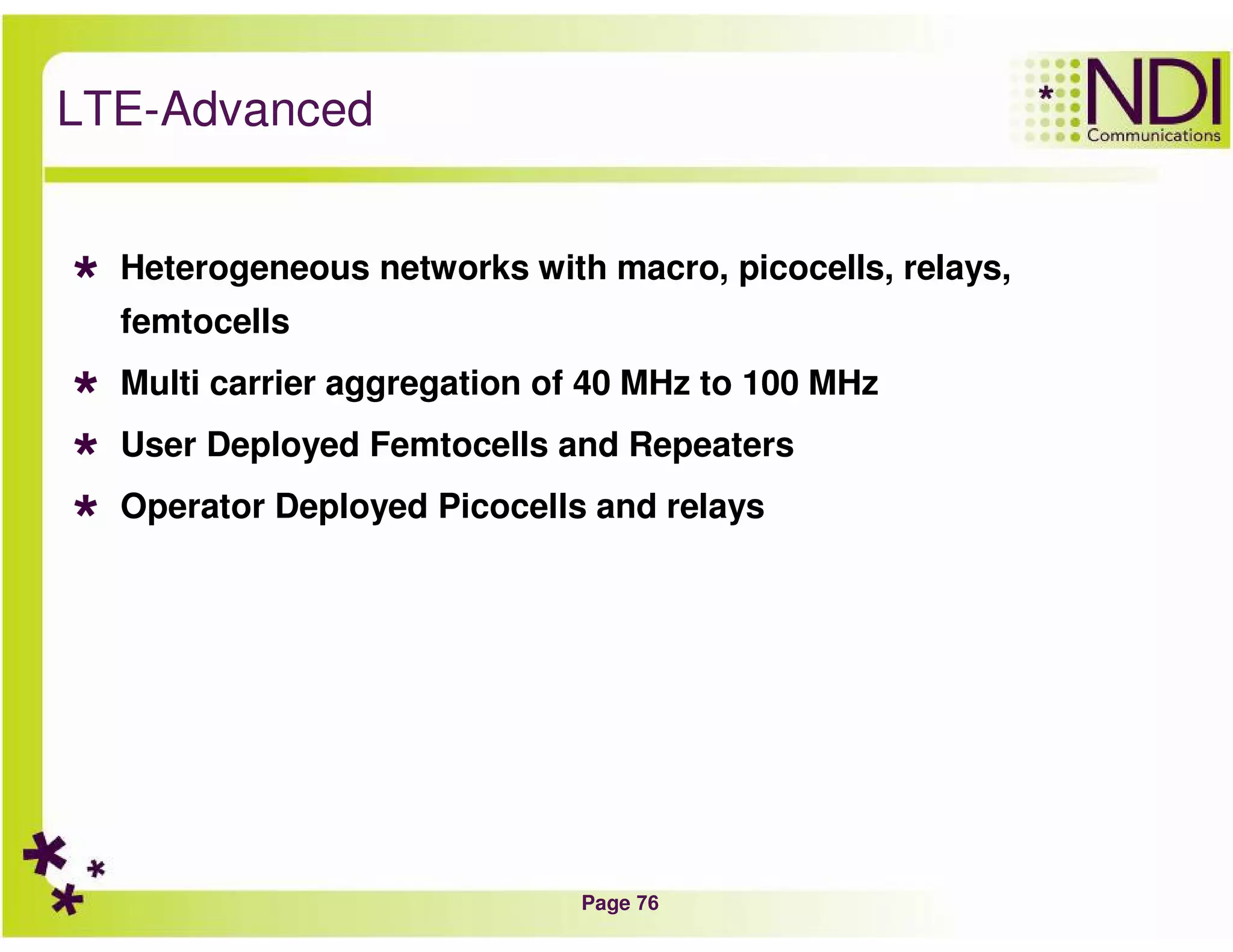 Page 76
LTE-Advanced
Heterogeneous networks with macro, picocells, relays,
femtocells
Multi carrier aggregation of 40 MHz to 100 MHz
User Deployed Femtocells and Repeaters
Operator Deployed Picocells and relays
 