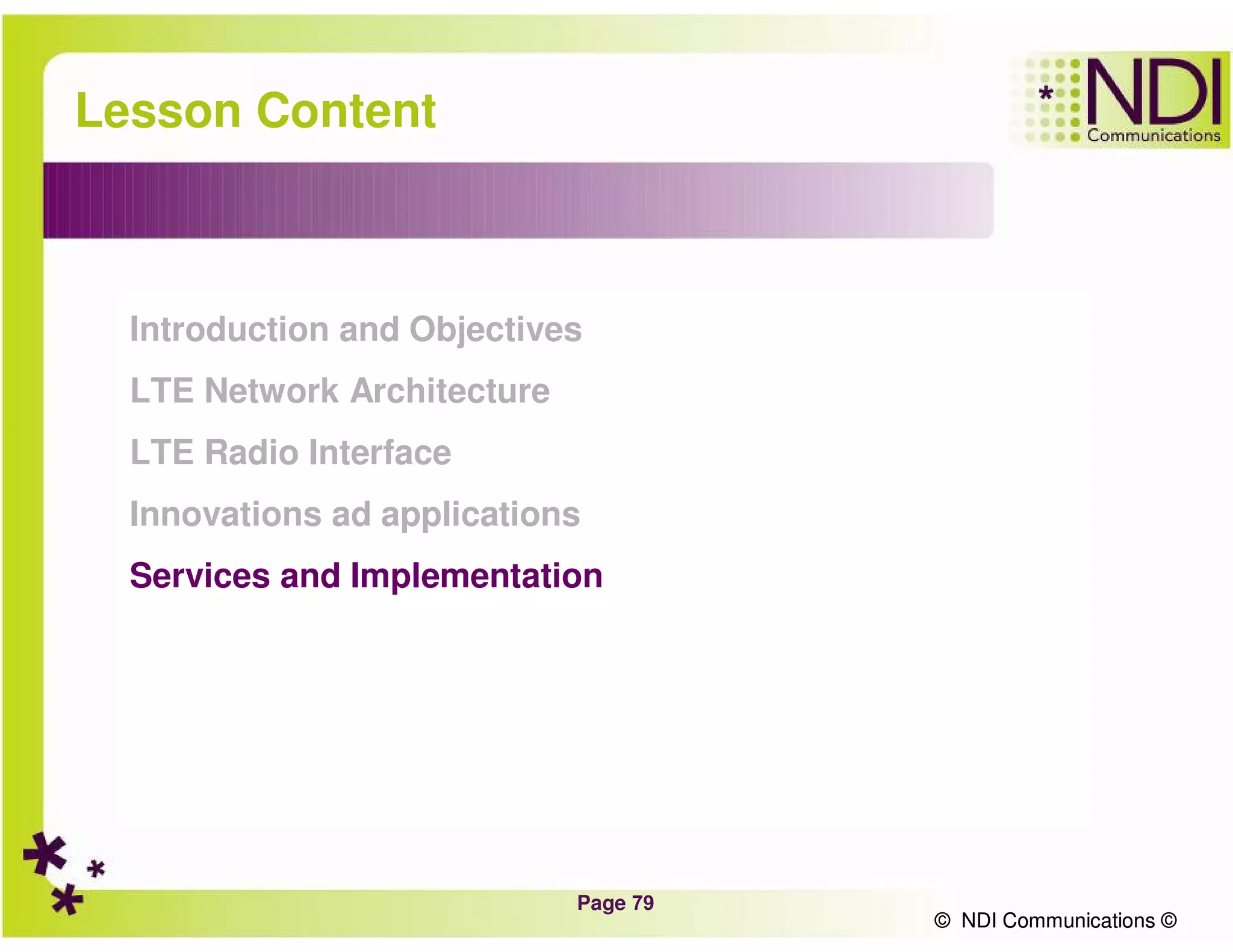 Page 79
© NDI Communications ©
Lesson Content
Introduction and Objectives
LTE Network Architecture
LTE Radio Interface
Innovations ad applications
Services and Implementation
© NDI Communications ©
 