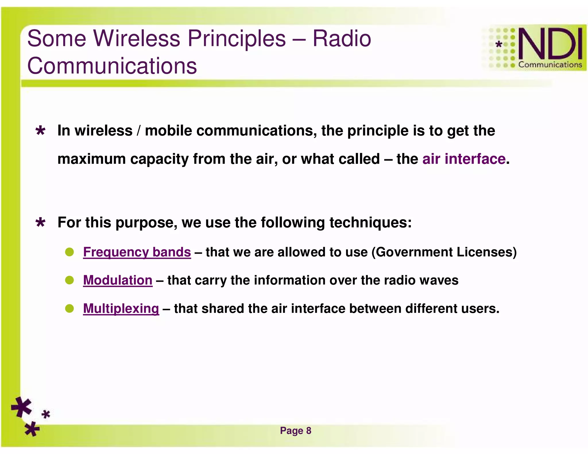 Page 8
Some Wireless Principles – Radio
Communications
In wireless / mobile communications, the principle is to get the
maximum capacity from the air, or what called – the air interface.
For this purpose, we use the following techniques:
Frequency bands – that we are allowed to use (Government Licenses)
Modulation – that carry the information over the radio waves
Multiplexing – that shared the air interface between different users.
 