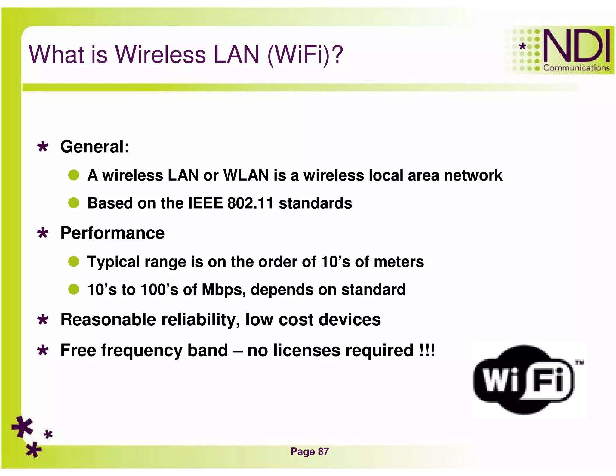 Page 87
What is Wireless LAN (WiFi)?
General:
A wireless LAN or WLAN is a wireless local area network
Based on the IEEE 802.11 standards
Performance
Typical range is on the order of 10’s of meters
10’s to 100’s of Mbps, depends on standard
Reasonable reliability, low cost devices
Free frequency band – no licenses required !!!
 