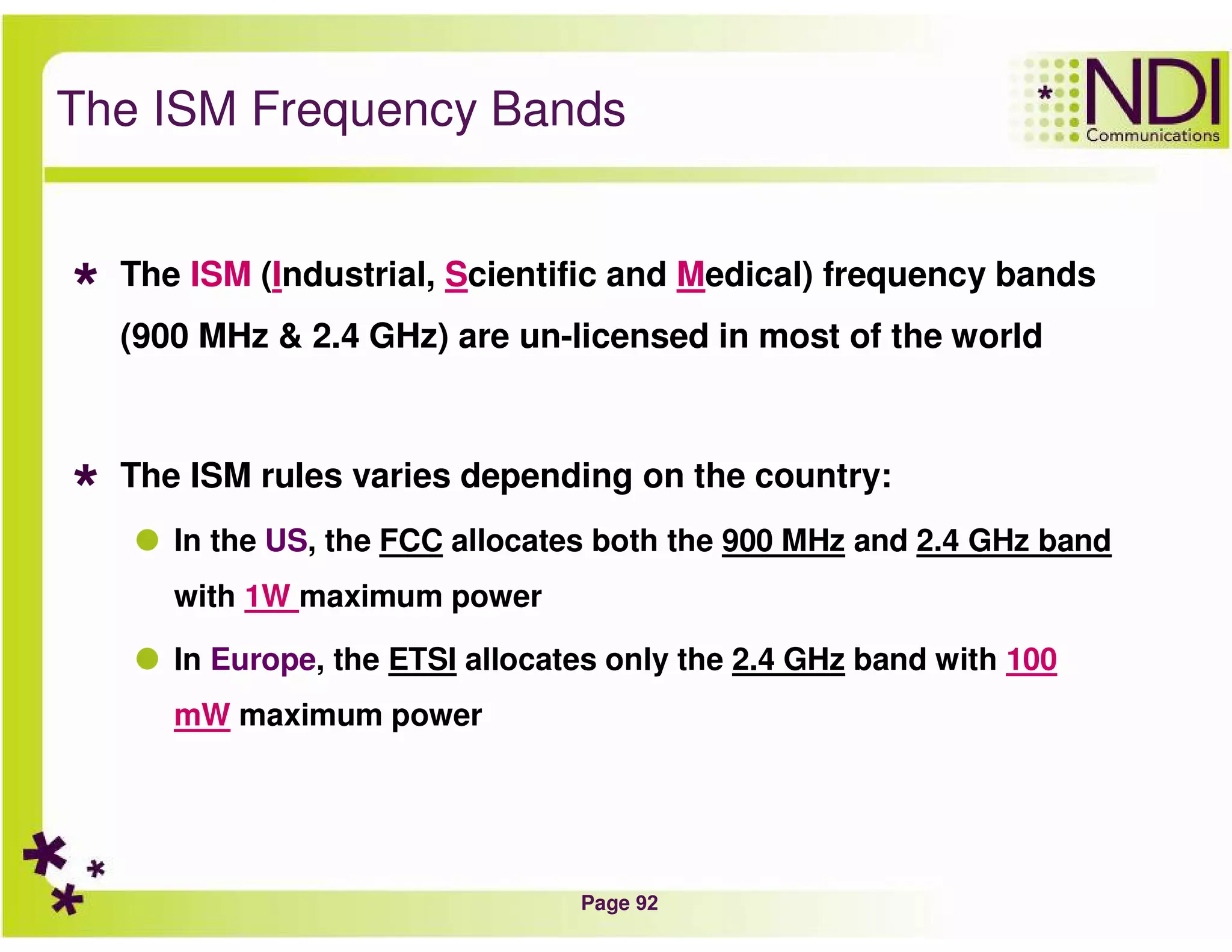 Page 92
The ISM Frequency Bands
The ISM (Industrial, Scientific and Medical) frequency bands
(900 MHz & 2.4 GHz) are un-licensed in most of the world
The ISM rules varies depending on the country:
In the US, the FCC allocates both the 900 MHz and 2.4 GHz band
with 1W maximum power
In Europe, the ETSI allocates only the 2.4 GHz band with 100
mW maximum power
 