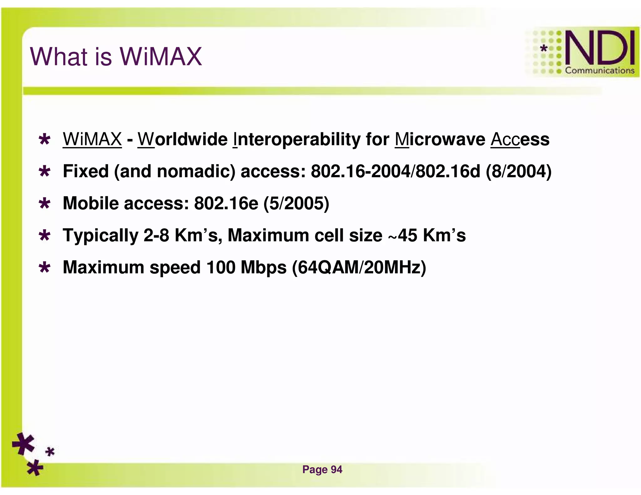 Page 94
What is WiMAX
WiMAX - Worldwide Interoperability for Microwave Access
Fixed (and nomadic) access: 802.16-2004/802.16d (8/2004)
Mobile access: 802.16e (5/2005)
Typically 2-8 Km’s, Maximum cell size ~45 Km’s
Maximum speed 100 Mbps (64QAM/20MHz)
 