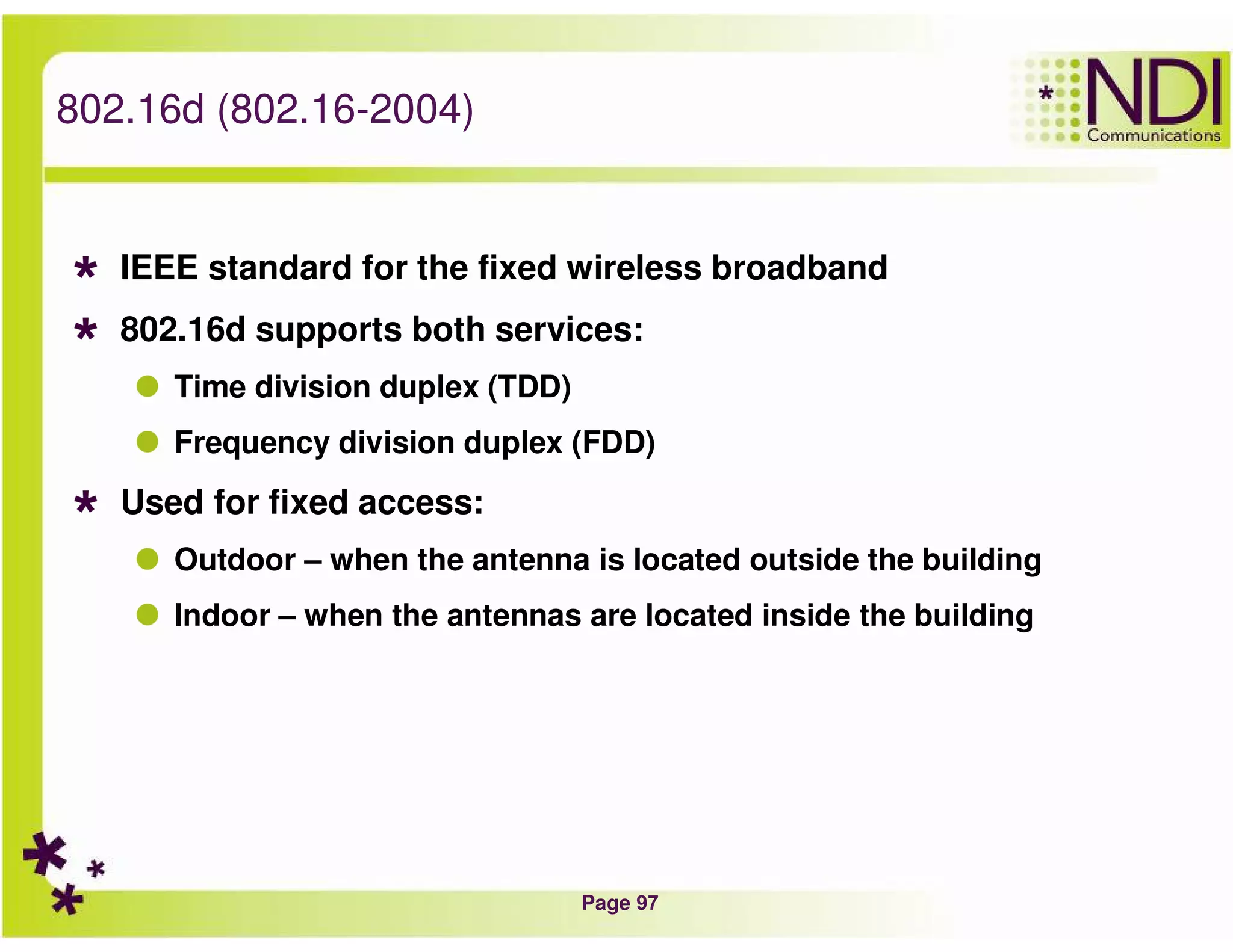 Page 97
802.16d (802.16-2004)
IEEE standard for the fixed wireless broadband
802.16d supports both services:
Time division duplex (TDD)
Frequency division duplex (FDD)
Used for fixed access:
Outdoor – when the antenna is located outside the building
Indoor – when the antennas are located inside the building
 