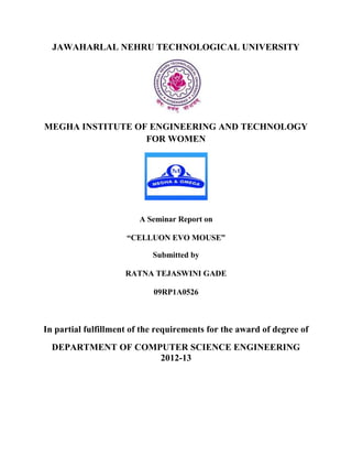 JAWAHARLAL NEHRU TECHNOLOGICAL UNIVERSITY
MEGHA INSTITUTE OF ENGINEERING AND TECHNOLOGY
FOR WOMEN
A Seminar Report on
“CELLUON EVO MOUSE”
Submitted by
RATNA TEJASWINI GADE
09RP1A0526
In partial fulfillment of the requirements for the award of degree of
DEPARTMENT OF COMPUTER SCIENCE ENGINEERING
2012-13
 