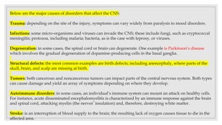 Below are the major causes of disorders that affect the CNS:
Trauma: depending on the site of the injury, symptoms can vary widely from paralysis to mood disorders.
Infections: some micro-organisms and viruses can invade the CNS; these include fungi, such as cryptococcal
meningitis; protozoa, including malaria; bacteria, as is the case with leprosy, or viruses.
Degeneration: in some cases, the spinal cord or brain can degenerate. One example is Parkinson’s disease
which involves the gradual degeneration of dopamine-producing cells in the basal ganglia.
Structural defects: the most common examples are birth defects; including anencephaly, where parts of the
skull, brain, and scalp are missing at birth.
Tumors: both cancerous and noncancerous tumors can impact parts of the central nervous system. Both types
can cause damage and yield an array of symptoms depending on where they develop.
Autoimmune disorders: in some cases, an individual’s immune system can mount an attack on healthy cells.
For instance, acute disseminated encephalomyelitis is characterized by an immune response against the brain
and spinal cord, attacking myelin (the nerves’ insulation) and, therefore, destroying white matter.
Stroke: is an interruption of blood supply to the brain; the resulting lack of oxygen causes tissue to die in the
affected area.
 