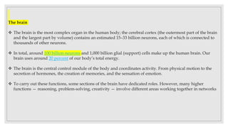 The brain
 The brain is the most complex organ in the human body; the cerebral cortex (the outermost part of the brain
and the largest part by volume) contains an estimated 15–33 billion neurons, each of which is connected to
thousands of other neurons.
 In total, around 100 billion neurons and 1,000 billion glial (support) cells make up the human brain. Our
brain uses around 20 percent of our body’s total energy.
 The brain is the central control module of the body and coordinates activity. From physical motion to the
secretion of hormones, the creation of memories, and the sensation of emotion.
 To carry out these functions, some sections of the brain have dedicated roles. However, many higher
functions — reasoning, problem-solving, creativity — involve different areas working together in networks
 