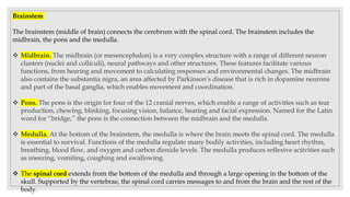 Brainstem
The brainstem (middle of brain) connects the cerebrum with the spinal cord. The brainstem includes the
midbrain, the pons and the medulla.
 Midbrain. The midbrain (or mesencephalon) is a very complex structure with a range of different neuron
clusters (nuclei and colliculi), neural pathways and other structures. These features facilitate various
functions, from hearing and movement to calculating responses and environmental changes. The midbrain
also contains the substantia nigra, an area affected by Parkinson’s disease that is rich in dopamine neurons
and part of the basal ganglia, which enables movement and coordination.
 Pons. The pons is the origin for four of the 12 cranial nerves, which enable a range of activities such as tear
production, chewing, blinking, focusing vision, balance, hearing and facial expression. Named for the Latin
word for “bridge,” the pons is the connection between the midbrain and the medulla.
 Medulla. At the bottom of the brainstem, the medulla is where the brain meets the spinal cord. The medulla
is essential to survival. Functions of the medulla regulate many bodily activities, including heart rhythm,
breathing, blood flow, and oxygen and carbon dioxide levels. The medulla produces reflexive activities such
as sneezing, vomiting, coughing and swallowing.
 The spinal cord extends from the bottom of the medulla and through a large opening in the bottom of the
skull. Supported by the vertebrae, the spinal cord carries messages to and from the brain and the rest of the
body.
 