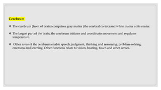 Cerebrum
 The cerebrum (front of brain) comprises gray matter (the cerebral cortex) and white matter at its center.
 The largest part of the brain, the cerebrum initiates and coordinates movement and regulates
temperature.
 Other areas of the cerebrum enable speech, judgment, thinking and reasoning, problem-solving,
emotions and learning. Other functions relate to vision, hearing, touch and other senses.
 