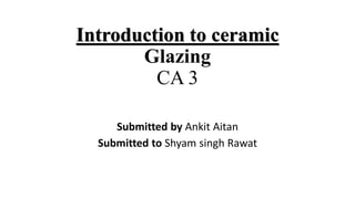 Introduction to ceramic
Glazing
CA 3
Submitted by Ankit Aitan
Submitted to Shyam singh Rawat
 