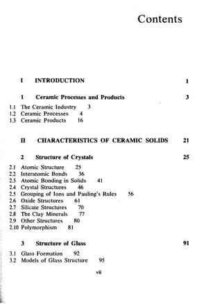Contents
INTRODUCTION 1
1 Ceramic Processes and Products 3
1.1 The Ceramic Industry 3
1.2 Ceramic Processes 4
1.3 Ceramic Products 16
II CHARACTERISTICS OF CERAMIC SOLIDS 21
2 Structure of Crystals 25
2.1 Atomic Structure 25
2.2 Interatomic Bonds 36
2.3 Atomic Bonding in Solids 41
2.4 Crystal Structures 46
2.5 Grouping of Ions and Pauling's Rules 56
2.6 Oxide Structures 61
2.7 Silicate Structures 70
2.8 The Clay Minerals 77
2.9 Other Structures 80
2.10 Polymorphism 81
3 Structure of Glass 91
3.1 Glass Formation 92
3.2 Models of Glass Structure 95
vii
 