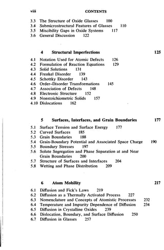 viii CONTENTS
3.3 The Structure of Oxide Glasses 100
3.4 Submicrostructural Features of Glasses 110
3.5 Miscibility Gaps in Oxide Systems 117
3.6 General Discussion 122
4 Structural Imperfections 125
4.1 Notation Used for Atomic Defects 126
4.2 Formulation of Reaction Equations 129
4.3 Solid Solutions 131
4.4 Frenkel Disorder 139
4.5 Schottky Disorder 143
4.6 Order-Disorder Transformations 145
4.7 Association of Defects 148
4.8 Electronic Structure 152
4.9 Nonstoichiometric Solids 157
4.10 Dislocations 162
5 Surfaces, Interfaces, and Grain Boundaries 177
5.1 Surface Tension and Surface Energy 177
5.2 Curved Surfaces 185
5.3 Grain Boundaries 188
5.4 Grain-Boundary Potential and Associated Space Charge 190
5.5 Boundary Stresses 197
5.6 Solute Segregation and Phase Separation at and Near
Grain Boundaries 200
5.7 Structure of Surfaces and Interfaces 204
5.8 Wetting and Phase Distribution 209
6 Atom Mobility 217
6.1 Diffusion and Fick's Laws 219
6.2 Diffusion as a Thermally Activated Process 227
6.3 Nomenclature and Concepts of Atomistic Processes 232
6.4 Temperature and Impurity Dependence of Diffusion 234
6.5 Diffusion in Crystalline Oxides 239
6.6 Dislocation, Boundary, and Surface Diffusion 250
6.7 Diffusion in Glasses 257
 
