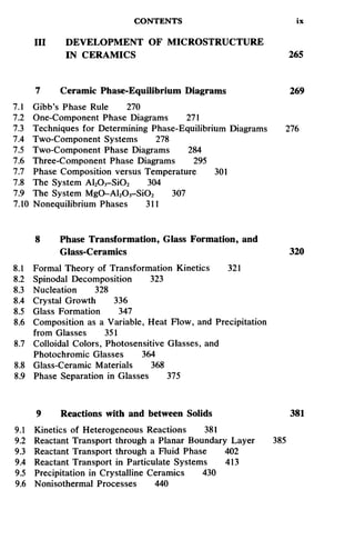 CONTENTS ix
III DEVELOPMENT OF MICROSTRUCTURE
IN CERAMICS 265
7 Ceramic Phase-Equilibrium Diagrams 269
7.1 Gibb's Phase Rule 270
7.2 One-Component Phase Diagrams 271
7.3 Techniques for Determining Phase-Equilibrium Diagrams 276
7.4 Two-Component Systems 278
7.5 Two-Component Phase Diagrams 284
7.6 Three-Component Phase Diagrams 295
7.7 Phase Composition versus Temperature 301
7.8 The System Al2O3-SiO2 304
7.9 The System MgO-Al2O3-SiO2 307
7.10 Nonequilibrium Phases 311
8 Phase Transformation, Glass Formation, and
Glass-Ceramics 320
8.1 Formal Theory of Transformation Kinetics 321
8.2 Spinodal Decomposition 323
8.3 Nucleation 328
8.4 Crystal Growth 336
8.5 Glass Formation 347
8.6 Composition as a Variable, Heat Flow, and Precipitation
from Glasses 351
8.7 Colloidal Colors, Photosensitive Glasses, and
Photochromic Glasses 364
8.8 Glass-Ceramic Materials 368
8.9 Phase Separation in Glasses 375
9 Reactions with and between Solids 381
9.1 Kinetics of Heterogeneous Reactions 381
9.2 Reactant Transport through a Planar Boundary Layer 385
9.3 Reactant Transport through a Fluid Phase 402
9.4 Reactant Transport in Particulate Systems 413
9.5 Precipitation in Crystalline Ceramics 430
9.6 Nonisothermal Processes 440
 