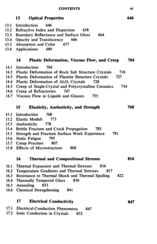 CONTENTS xi
13 Optical Properties 646
13.1 Introduction 646
13.2 Refractive Index and Dispersion 658
13.3 Boundary Reflectance and Surface Gloss 664
13.4 Opacity and Translucency 666
13.5 Absorption and Color 677
13.6 Applications 689
14 Plastic Deformation, Viscous Flow, and Creep 704
14.1 Introduction 704
14.2 Plastic Deformation of Rock Salt Structure Crystals 710
14.3 Plastic Deformation of Fluorite Structure Crystals 727
14.4 Plastic Deformation of A12O3 Crystals 728
14.5 Creep of Single-Crystal and Polycrystalline Ceramics 734
14.6 Creep of Refractories 747
14.7 Viscous Flow in Liquids and Glasses 755
15 Elasticity, Anelasticity, and Strength 768
15.1 Introduction 768
15.2 Elastic Moduli 773
15.3 Anelasticity 778
15.4 Brittle Fracture and Crack Propagation 783
15.5 Strength and Fracture Surface Work Experience 791
15.6 Static Fatigue 797
15.7 Creep Fracture 807
15.8 Effects of Microstructure 808
16 Thermal and Compositional Stresses 816
16.1 Thermal Expansion and Thermal Stresses 816
16.2 Temperature Gradients and Thermal Stresses 817
16.3 Resistance to Thermal Shock and Thermal Spalling 822
16.4 Thermally Tempered Glass 830
16.5 Annealing 833
16.6 Chemical Strengthening 841
17 Electrical Conductivity 847
17.1 Electrical-Conduction Phenomena 847
17.2 Ionic Conduction in Crystals 852
 