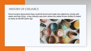 Once humans discovered clays could be found and made into objects by mixing with
water and then firing , a key industry was born where the oldest known artifact is dated
as early as 28,000 years ago
HISTORY OF CERAMICS
 