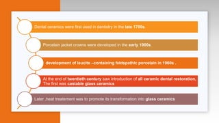 Dental ceramics were first used in dentistry in the late 1700s.
Porcelain jacket crowns were developed in the early 1900s.
development of leucite –containing feldspathic porcelain in 1960s .
At the end of twentieth century saw introduction of all ceramic dental restoration,
The first was castable glass ceramics
Later ,heat treatement was to promote its transformation into glass ceramics
 