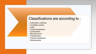 Classifications are according to :
• Fabrication methods
• Crystalline phase
• Uses
• Firing temperature
• Composition
• Microstructure
• Translucency
• Fracture resistance
• Abrasiveness
 