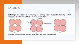 Sintering is the process of compacting and forming a solid mass of material by heat or
pressure without melting it to the point of liquefaction.
Once the ceramic powder has been compacted , the “powder compact” is usually
around 50% of its final theoretical density. Full densification is achieved by
sintering at temperatures up to 1800°C.
The sintering process provides the energy to encourage the individual powder particles
to bond together to remove the porosity present.
During the sintering process the “green compact” shrinks by around 40 % in volume
However, this shrinkage is predictable and can be accommodated.
SINTERING
 