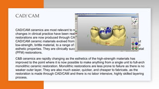 CAD/CAM ceramics are most relevant to restorative dentists and where the greatest
changes in clinical practice have been realized. A majority of crown-and-bridge (C&B)
restorations are now produced through CAD/CAM, often with new ceramic materials.
CAD/CAM ceramic materials evolved from traditional feldspathic porcelain, an esthetic but
low-strength, brittle material, to a range of materials with different strength, resilience, and
esthetic properties. They are clinically successful and are replacing porcelain-fused-to-metal
(PFM) restorations.
C&B ceramics are rapidly changing as the esthetics of the high-strength materials has
improved to the point where it is now possible to make anything from a single unit to full-arch
monolithic ceramic restoration. Monolithic restorations are less prone to failure as there is no
weaker outer layer. They are also much easier, quicker, and cheaper to fabricate, as the
restoration is made through CAD/CAM and there is no labor intensive, highly skilled layering
process.
CAD/ CAM
 