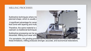 Subtractive techniques where material is removed from a block or disc, leaving the
planned shape, which is usually achieved by milling or grinding away excess material
A significant advantage for ceramics, this avoids the defects, stresses, and shrinkage
that come with layering and multiple oven cycles.
Therefore, the same material is stronger and has better properties when processed by
cad/cam vs traditional techniques.
Subtractive processing can be wasteful, as a majority of material is ground away and
discarded. Milling burs wear with use, which can introduce inaccuracy.
For porcelains, the grinding process can introduce stresses and fractures. Even with
these limitations, milling produces stronger, accurate, and economical restorations.
MILLING PROCESSES
 