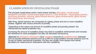 The principal crystal phase and/or matrix phase includes silica glass, leucite based
feldspathic porcelain, leucite-based glass-ceramic, Lithia Disilicate – based glass-ceramic,
aluminous porcelain, alumina, glass-infused alumina, glass-infused spinel, glass infused
alumina/zirconia, and zirconia
After firing, dental ceramics are composed of a glassy phase and one or more crystalline
phases, together with various amounts of porosity.
Depending on the nature and amount of crystalline phase and porosity present, the
mechanical and optical properties vary
Increasing the amount of crystalline phase may lead to crystalline reinforcement and increase
the resistance to crack propagation but also can decrease translucency.
Materials for all-ceramic restorations have increased amounts of crystalline phase (between
35% for leucite-reinforced ceramics and up to 99% for polycrystalline zirconia ceramics such as
3y-tzp) for better mechanical properties, but they are usually more opaque than dental
porcelains for metal-ceramic restorations with low crystallinity.
CLASSIFICATION BY CRYSTALLINE PHASE
 