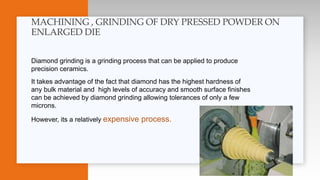 Diamond grinding is a grinding process that can be applied to produce
precision ceramics.
It takes advantage of the fact that diamond has the highest hardness of
any bulk material and high levels of accuracy and smooth surface finishes
can be achieved by diamond grinding allowing tolerances of only a few
microns.
However, its a relatively expensive process.
MACHINING , GRINDING OF DRY PRESSED POWDER ON
ENLARGED DIE
 